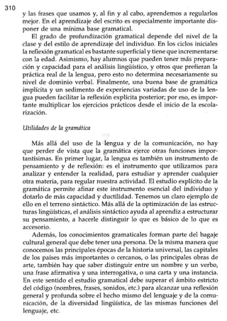 310
y las frasesque usamosy, al fin y al cabo,aprendemosa regularlos
mejor. En el aprendrzajedel escrito esespecialmenteimportante dis-
poner de una mínima basegramatical.
El grado de profundización gramatical depende del nivel de la
clasey del estilo de aprendizajedel individuo. En los ciclosiniciales
la reflexión gramatical esbastantesuperficial y tiene que incrementarse
con la edad. Asimismo, hay alumnos que pueden tener más prepara-
ción y capacidad para el análisis lingüístico, y otros que prefieran la
prácticareal de la lengua, pero estono determina necesariamentesu
nivel de dominio verbal. Finalmente, una buena base de gramática
implícita y un sedimento de experienciasvariadas de uso de la len-
gua pueden facilitar la reflexión explícitaposterior;por eso/esimpor-
tante multiplicar los ejercicios prácticos desde el inicio de la escola-
rización.
UtilidadesdeIagramñtica
Más allá del uso de la lengua y de la comunicación, no hay
que perder de vista que la gramática ejerceotras funciones impor-
tantísimas. En primer lugar, la lengua es también un instrumento de
pensamiento y de refleúón: es el instrumento que utilizamos para
anahzar y entender la realidad, para estudiar y aprender cuálquier
otra materia,para regular nuestraactividad. El estudio explícito de la
gramática permite afinar este instrumento esencialdel individuo y
dotarlo de más capacidady ductilidad. Tenemosun claro ejemplode
ello en el terreno sintáctico.Más allá de la optimización de las estruc-
turas lingüísticas, el análisis sintáctico a1rudaal aprendiz a estructurar
su pensamiento, a hacerle distinguir lo que es básico de lo que es
accesorio.
Además, los conocimientosgramaticalesforman parte del bagaje
cultural generalque debeteneruna persona.De la misma maneraque
conocemoslasprincipalesépocasde la historia universal,lascapitales
de los paísesmás importantes o cercanos,o las principales obras de
arte, también hay que saber distinguir entre un nombre y un verbo,
una frase afirmativa y una interrogativa, o una carta y una instancia.
En estesentido el estudio gramatical debe superar el ámbito estricto
del código (nombres;frasés,sonidos,'etc.)para alcanzaruna reflexión
generaly profunda sobreel hechomismo del lenguajey de la comu-
nicación, de la diversidad lingüística, de las mismas funciones del
Ienguaje,etc.
 