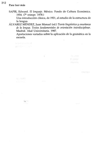 312
Paraleer más
SAPIR, Edward. El tertguaje.México. Fondo de Cultura Económica.
7954.(7" reimpr. 1978.)
Una introducción clásica,de1921.,al estudio de la estructurade
, la lengua.
ALVAREZ MENDEZ Juan Manuel (ed.) Teoríalingüísticay enseñanza
de la lengua.Textosfundamentalesde orientacióninterdisciplinar.
Madrid. Akal Universitaria. 1987.
Aportacionesvariadassobrela aplicaciónde la gramáticaen la
escuela.
 