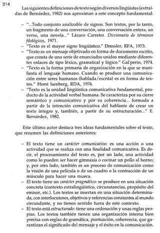 314
Lassiguientesdefiniciones detexto segúndiversoslingiiistas (extraí-
das de Bernárdez,1982)nos aproximan a esteconceptofundamental:
- "...Todo conjunto analizablede signos.Son textos,por lo tanto,
un fragmento de una conversación,una conversaciónentera, un
verso, una novela..-" Lázaro Carreter. Diccionariode términos
filológicos, 1971..
- "Texto es el mayor signo lingiístico." Dressler,RFA, 1973.
- "Texto esun mensajeobjetivadoenforma de documentoescrito,
que constade una seriede enunciadosunidos mediantediferen-
tes enlacesde tipo léxico, gramatical y l6gico." Gal'perín,1974.
- "Texto esla forma primaria de organizaciónen la que semani-
fiesta el lenguaje humano. Cuando se produce una comunica-
ción entre sereshumanos (hablada/escrita)esen forma de tex-
tos." Horst Isenberg,I<DA,1976.
- "Texto esla unidad lingüística comunicativa fundamentaf pro-
ducto de la actividad verbal humana.Secaracterizapor su cierre
semántico y comunicativo y por su coherencia...formada a
partir de la intención comunicativa del hablante de crear un
texto íntegro y, tambiéry a partir de su estructuración..." E.
Bernárde2,7982.
Esteúltimo autor destacatres ideas fundamentales sobre el texto,
que resumen las definiciones anteriores:
- El texto tiene un caróctercomunicatiao.'es una acción o una
actividad que se reahzacon una finalidad comunicativa.Es de-
cir, el procesamientodel texto es, por un lado, una actividad
como lo pueden serhacergimnasia o cocinarun pollo al horno;
l, por otro lado, también esun procesode comunicacióncomo
la visión de una película o de un cuadro o la contracciónde un
músculo para hacer una mueca.
- El texto tieneun carócterpragruÍtico:seproduce en una situación
concreta(contextoextralingüístico,circunstancias,propósito del
emisor, etc.).Los textosseinsertan en una situación determina-
da,coninterlocutores, objetivosy referenciasconstantesal mundo
circundanter ;r rio tienen sentido fuera de este contexto.
- El texto estáestructurado:treneurtaordenación y unasreglaspro-
pias. Los textos también tienen una organización interna bien
precisa con reglas de gramática, puntuación, coherencia,que ga-
rantizan el significado del mensajey el éxito en la comunicación.
 
