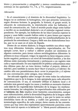 léxico y pronunciación y ortografía) y merececonsideracionesmás
317
extensasen los apartados 7.3.,7.4.,y 7.5.,respectivamente.
Adecuación
Es el conocimiento y el dominio de la diversidad lingüística. La
lengua no es uniforme ni homogénea, sino que presenta variaciones
según diversos factores: la geografía, la historia, el grupo social, la
situación de comunicación, la interrelación entre los hablantes, el
canalde comunicación,etc.Todo el mundo puede elegir entre hablar
o escribir en su modalidad dialectal o en el estándar regional corres-
pondiente. Por ejemplo, los hablantes de las Islas Canarias esperanla
guaguay usan baldescvando hablan entre sí; pero tienen que esperar
el autobúsy usar cubossi pretenden que los castellanohablantesde la
penínsulalesentendamos.Guaguaybaldesondos dialectalismosloca-
les, que no se usan en el resto de España.
Dentro de un mismo dialecto, la lengua también nos ofrece regis-
tros muy diferentes: formales, coloquiales, especializados, etc. Por
ejemplo cLffrar,hncery realiznro elaborarpueden ser sinónimos en
algunos contextos, pero tienen valores sociolingüísticos diferentes: la
primera esmuy coloquial, vulgar; la segundano tiene ninguna conno-
tación negativa, pertenecea un nivel de formalidad familiar, y las dos
últimas están marcadas formalmente y pertenecen a un registro más ,
culto y especializado.En una exposición en público utilizaríamos estas
dos últimas para dar un tono técnico (realizar eI projecto,elaborarel
informe),pero también la neutra hacer(hacerel projectoy el informe).En
cambio sólo nos permitiríamos decir currar la prospeccióny el informe
en una conversación entre amigos, muy informal.
Seradecuadosignifica saber escogerde entre todas las soluciones
lingtiísticas que te da la lengua, la más apropiada para cada situación
de comunicación. O sea, es necesarioqfiliz¿¡ el dialecto local o el
estándarmásgeneralsegúnlos casos;y también,esnecesariodominar
cada uno de los registros más habituales de la lengua: los mediana-
mente formales, los coloquiales, los especializadosmás utilizados por
el hablante, etc. Esto implica tener bastantes conocimientos, aunque
seansubconscientes,sobrela diversidad lingiiística de la lengua: saber
qué palabras son dialectalismos locales, y que por lo tanto no serían
entendidas fuera de su ámbito, y cuáles son generales; conocer la
terminología específicade cada campo; darse cuenta de las connota-
ciones que hay entre dos expresionesaparentemente parecidas como
"Marla entróderepenteenla habitación"o "María penetrósúbitamenteen
 
