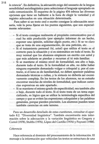 318
la estancin".En definitiva,la ailecuaciónexrgedel ususariode la lengua
sensibiüdad sociolingiiística para seleccionarel lenguaje apropiado en
cada comunicación. El esquema de la página 454 esbozalas diversas
opciones que tiene un hablante a la hora de elegir la variedad y el
registro adecuadosen una situación determinada.
Para saber si un texto oral o escrito consigue la adecuación nece-
saria, vale la pena fijarse en los puntos siguientes, que son especial-
mente relevantes:
Si el texto consiguerealmenteel propósito comunicativo por el
cual ha sido producido (por ejemplo: informar de un hecho,
exponeruna opinión, solicitar algún punto, etc.).Si seve claro
que se trata de una argumentación,de una peticióry etc.
Si el tratamiento personal (tú, usted)que utiliza el texto es el
correctopara la situación y si essistemáticoen todo el texto. Es
muy normal que los alumnos empiecen un escrito con ustedy
que más adelante se pierdan y recurran al tú más familiar.
Si se mantiene el mismo nivel de formalidad, sea alto o bajo,
durante todo el texto. Si la formalidad es alta, no debe haber
ninguna expresión demasiado vulgar o coloquial y, por el con-
trario, si el tono esde famiüaridad, no deben aparecerpalabras
demasiado técnicaso cultas, y la sintaxis no debería ser excesi-
vamente compleja. En los textos de los alumnos, no es extraño
encontrar mezclasde niveles de formalidad, que indican caren-
cias expresivasen esteapartado.
Sisemantieneel mismo grado de especificidad,seatambiénalto
o bajo, durante todo el texto. Si el texto trata de un tema espe-
cializado, es lógico que se utilice la terminología específicadel
campoy que seeviten lasexpresionescoloquialesy laspalabras
generales,porque pierden precisión.Los alumnos pueden tener
también carenciasen esteterreno.
Paraun desarrollodetallado de estascuestiones,consultarel apar-
tado 8.2. "Diversidad lingüística". También encontraréismás infor-
mación sobre la adecuacióny la variación lingüística en Gregory y
Carrol (1978),Stubbs(1976),Lópezdel Castillo (1970 y Payrató(1988).
Coherencia
Hacereferencia al dominio del procesamiento de la información. El
mensajeo la información que vehiculan los textos seestructura de una
 