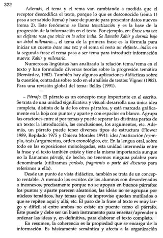 322
Además, el tema y el rema van cambiando a medida que el
receptor descodificael texto, porque lo que es desconocido(rema 1)
pasaa sersabido(tema)y hacede puentepara presentardatosnuevos
(rema 2). Este fenómeno se llama tematizacióny es la_b¡se de la
progresiónde la información enel texto.Por ejemplo, en:Eraseunaaez
un elefantercsaquet¡iaíaen la selaaindia.SellamabaKnbiry dormíabajo
un órbol milenario...,el tema de la primera frase es la fórmula para
iniciar un cuento éraseuna aezy el rema el restoun elefante...india;en
la segundafraseel rema pasaa ser tema para introducir información
nueva: Kabiry milenario.
Numerosos lingüistas han analizado la relación tema/rema en el
texto y han formulado diversas teoríassobrela progresión temática
(Bernárdez,1982).Tambiénhay algunasaplicacionesdidácticassobre
la cuestión,centradassobretodo en el análisis de textos:Vigner (1982).
Para una revisión global del tema: Bellés (1991).
- Pdnafo.El párrafo esun cóncepto muy importante en el escrito.
Setrata de una unidad significativa y visual: desarolla una única idea
completa,distinta de la de los otros párrafos,y estámarcada gráfrca-
menteenla hojaconpuntos y apartey conespaciosenblanco.Agrupa
las oracionesentre sí por temasy puede separarlas distintas partes de
un texto: la introducciórUlas conclusiones,los argumentos,etc.Ade-
más, un párrafo puede tener diversos tipos de estructura (Flower
1989,Repilado 1975y Onieva Morales 1991):idea/matización/ejem-
plo, tesis/argumentos,orden cronológico,etc.En la lenguaoral, sobre
todo en las exposicionesrnonologadas,estaunidad intermedia entre
la frasey el texto también existey tiene la misma importancia aunque
no la llamamos pórrafo;de hecho, no tenemos ninguna palabra para
denominarla (utilizamos período,fragmento o parte del discurso para
referirnos a ella).
Desdeun punto de vista didáctico, también setrata de un concep-
to rentable. A menudo los escritos de los alumnos son desordenados
o inconexos,precisamenteporque no seapoyan en buenospárrafos:
los puntos y aparte parecenaleatorios,las ideas no se agrupan por
núcleos temáticos, hay temas que de improviso quedan mutilados o
que serepiten aquí y allá, etc.El pasode la fraseal texto esmuy lar-
go y difícil si entre ambos no existe un puente como el párrafo.
Estepuede y debe ser un buen instrumento para enseñar/aprender a
ordenar las ideas y, en definitiva, para elaborar el texto completo.
En resumen,la coherenciaes la propiedad que se encargade la
información. Es básicamentesemánticay afecta a la organización
 