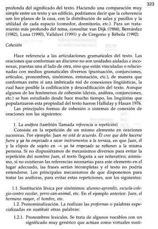 323
profunda del significado del texto. Haciendo una comparaciónmuy
simple entreun texto y un edificio, podríamosdecir que la coherencia
son los planos de la casa,con la distribución de salasy pasillos y la
utilidad de cada espacio(comedor, dormitorio, etc.).Para un trata-
miento más profundo del tema, consultar van Dijk (79U), Bernárdez
(1982),Luna (1990),Vallduví (1991)y de Gregorio y RébolaQ992).
Cohesión
Hace referencia a las articulacionesgramaticalesdel texto. Las
oracionesque conformanun discursono sonunidadesaisladase inco-
nexas,puestasuna al lado de otra, sinoque estánvinculadaso relacio-
nadas con medios gramaticalesdiversos (puntuación, conjunciones,
artículos, pronombres, sinónimos, entonación, etc.), de manera que
conforman entre sí una imbricada red de conexiones lingüísticas, la
cual haceposible la codificacióny descodificacióndel texto. Aunque
algunosde los fenómenosde cohesión(deixis, anáfora,conjunciones,
etc.) se han estudiado desde hace mucho tiempo, los lingüistas que
popularizaron estapropiedad del textofueron Halliday yHasan1976.
Las principales formas de cohesión o sistemasde conexión de
oracionesson las siguientes:
1..La anófora(también llamada referenciao repetición)
Consiste en la repetición de un mismo elemento en oraciones
sucesivas.Por ejemplo:Juanno estddeacuerdo.ÉI uee quedebehacerse
fueray ya ha empezadoa sacarinstrumentosa la terraza,en que luan, él
y la elipsis de zujeto en ) ya ha ernpezndose refieren a la misma
persona.Si no dispusiéramosde mecanismosdiversos para evitar la
repetición del nombre luan, el texto llegaría a ser reiterativo; asimis-
mo, si no existieranlas referenciasnecesariaspara esteelementoen el
lugar adecuado,las frases serían incompletas y el texto no podría
entenderse.Los principales mecanismos de que disponemos para
tratar las anáforas,para evitar estasrepeticiones,son los siguientes:
1.1.Sustituciónléxica por sinónimos:alumno-aprendiz,escuela-cole-
gio-centroescolar,perro-can-animal,etc.En el ejemplo anterior: luan, el
hermanomryor, el hombre,etc.
1.2.Pronominalización.La realizanlas proformaso palabrasespe-
cializadasen sustituir otras palabras:
1.2.1.Pronombreslexicales.Setrata de algunos vocabloscon un
significado muy genéricoque actúan como virtuales susti-
 
