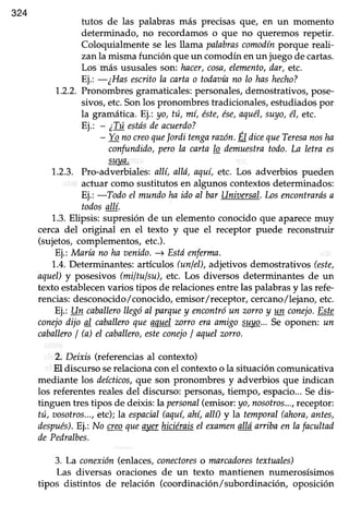 324
tutos de las palabras más precisasque/ en un momento
determinado, no recordamos o que no queremos repetir.
Coloquialmente se les llama palabrascomodínporque reali-
zanla misma función queun comodínenun juegode cartas.
Los más ususales son:.hacer,cosa,elemento,dar, etc.
Ej.: -¿Has escritola cartao todaoíano lo hashecho?
1.2.2.Pronombresgramaticales:personales,demostrativos,pose-
sivos, etc.Sonlos pronombres tradicionales, estudiados por
la gramática.Ej; yo, tú, mí, éste,ése,aqué|,suyo,é1,etc.
Ej.: - ¿Túestásdeacuerdo?
- Yonoueo quelordi tengnrazon.Él dicequeTeresanosha
confundido,pero la carta lo demuestratodo.I^aletra es
suaa,
1..2.3.Pro-adverbiales:allí, allá, aquí,etc. Los adverbios pueden
acfuar como sustitutos en algunos contextos determinados:
Ej.: -:Toilo el mundohn ido al bar Unh¡ersal.Losencontrarásn
todosqllí.
1.3.Elipsis: supresión de un elementoconocido que aparecemuy
cerca del original en el texto y que el receptor puede reconstruir
(sujetos,complementos,etc.).
Ej.: María no ha aenido.+ Esttíenfermn.
1.4.Determinantes:artículos (unIel),adjetivos demostrativos (este,
aquel)y posesivos(miltulsu), etc. Los diversos determinantesde un
texto establecenvarios tipos de relacionesentre las palabrasy las refe-
rencias:desconocido,/conocido,emisor/receptor, cercano/lejano, etc.
Ej.: Un caballerollegóal parquey encontróun zorroy un conejo.Este
conejodijo al caballuo queaquelzorro cra amigosuyo...Se oponen: ar
caballuoI b) el caballero,esteconejoI aquelzono.
2. Deixis (referencias al contexto)
El discursoserelacionaconel contextoo la situacióncomunicativa
mediante los deícticos,que son pronombres y adverbios que indican
los referentesrealesdel discurso:personas,tiempo,.espacio...Sedis-
tinguen tres tipos de deiús: la personal(emisor:yo,nosotros...,receptor:
tú, r¡osotros...,etc);la espacial(aquí,ahí,allí) y la temporal(ahora,antes,
después).Ej.:No qeo.queayerhiciéraisel examenalláaniba enIafacultad
dePedralbes.
3. La conexión(enlaces,conectoreso marcadorestextuales)
Las diversas oraciones de un texto mantienen numerosísimos
tipos distintos de relación (coordinación/subordinación, oposición
 