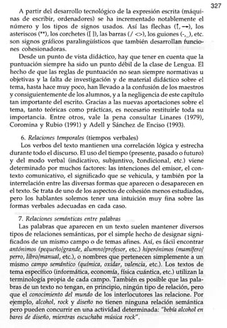 327
A partir del desarrollotecnológicode la expresiónescrita(máqui-
nas de escribir, ordenadores) se ha incrementado notablemente el
número y los tipos de signos usados. Así las flechas 1f,+), los
asteriscos(**),los corchetes([ ]), lasbarras(/ <>),los guiones(-,J, etc.
son signos gráficos paralingüísticos que también desarrollan funcio-
nes cohesionadoras.
Desdeun punto de vista didáctico, hay que tener en cuenta que la
puntuación siempre ha sido un punto débil de la clasede Lengua.El
hechode que las reglasde puntuación no seansiemprenormativas u
objetivas y la falta de investigación y de material didáctico sobre el
tema,hastahacemuy poco,han llevado a la confusiónde los maestros
y consiguientemente de los alumnos, )4ala negligencia de estecapítulo
tan importante del escrito. Gracias a las nuevas aportaciones sobre el
tema, tanto teóricas como prácticas,es necesariorestituirle toda su
importancia. Entre otros, vale la pena consultar Linares (1979),
Coromina y Rubio (1991)y Adetl y Sánchezde Enciso (1993).
6. Relacionestemporales(tiempos verbales)
Los verbos del texto mantienen una correlación lógica y estrecha
durante todo el discurso.El uso del tiempo (presente,pasadoo futuro)
y del modo verbal (indicativo, subjuntivo, tondicional, etc.) viene
determinado por muchos factores:las intencionesdel emisor, el con-
texto comunicativo, eI significado que se vehicula, y también por la
interrelación entre las diversas formas que apareceno desaparecenen
el texto.Setrata de uno de los aspectosde cohesiónmenosesfudiados,
pero los hablantes solemos tener una intuición muy fina sobre las
formas verbales adecuadasen cada caso.
7. Relacionessenuínticasentrepalabras
Las palabras que aparecen en un texto suelen mantener diversos
tipos de relacionessemánticas,por el simple hechode designarsigni-
ficados de un mismo campo o de temas afines. Así, esfácil encontrar
antónimos(pequeñoIgrande,alumnolprofesor,etc.)hiperónimos(mamíferoI
perro,librolmanual,etc.),o nombresque pertenecensimplementea un
mismo camposemóntico(química,oxidar,oalencia,etc.). Los textos de
tema específico(informática,economía,físicacuántica,etc.)utilizan la
terminología propia de cadacampo.Tambiénesposibleque las pala-
bras de un texto no tengan, en principio, ningún tipo de relacióry pero
que el conocimientodel mundode los interlocutoreslas relacione.Por
ejemplo, alcohol,rock y diseñono tienen ninguna relación semiíntica
pero pueden concurrir en una actividad determinada: "bebíaalcoholen
baresdediseño,mientrasescuchabamúsicarock",
 