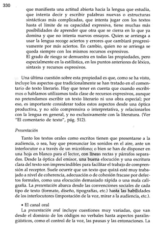 330
que manifiesta una actitud abierta hacia la lengua que estudia,
que intenta decir y escribir palabras nuevas o estructuras
sintácticas más complicadas, que intenta jugar con los textos
hasta el límite de su capacidad expresiva, tiene muchas más
posibilidades de aprender que otra que se cierra en lo que ya
domina y que no intenta nuevos ensayos.Quien se arriesga a
usar la lengua recogeaciertosy erroresque cambiaráprogresi-
vamente por más aciertos.En cambio, quien no se arriesga se
queda siempre con los mismos recursos expresivos.
El grado de riesgo sedemuestra en todas las propiedades, pero
especialmenteen la estilística,en los puntos anterioresde léxico,
sintaxis y recursosexpresivos.
Una última cuestión sobreestapropiedad esque, como seha visto,
incluye los aspectosque tradicionalmente sehan tratado en el comen-
tario de texto literario. Hay que tener en cuenta que cuando escribi-
mos o hablamosutilizamos toda clasede recursosexpresivos,aunque
no pretendamosescribir un texto literario ni una obra especial;por
eso,es importante considerar todos estosaspectosdesdeuna óptica
productiva, y no sólo comprensiva o interpretativa, y relacionarlos
con la lengua en generaf y no exclusivamente con la literatura. (Ver
"El comentario de texto", pá9.512).
Presentación
Tanto los textos orales como escritostienen que presentarsea la
audiencia, o sea,hay que pronunciar los sonidos en el aire, ante un
interlocutor o a través de un micrófono; o bien sehan de disponer en
una hoja en blanco para el lector, con líneasrectasy párrafos separa-
dos. Desdela óptica del emisor,una buena elocucióny una escrifura
claradel textosonimprescindiblesparafacilitar el trabajode compren-
sión al receptor.Sueleocurrir que un texto que quizá estémuy traba-
jado a nivel de coherencia,adecuacióno de cohesiónfracasepor defec-
tos fonnales, como una elocución demasiado rápida o una mala cali-
grafra.Lapresentaciónabarcadesdelas convencionessocialesde cada
tipo de texto (formato, diseño, tipografías,etc.)hastalas habilidades
de los interlocutores(impostaciónde la voz,mitat a la audiencia,etc.).
o El canal oral
Lá presentaciónoral incluye cuestiones muy variadas, que van
desdeel dominio de los códigos no verbaleshastaaspectosparalin-
güísticos,como el control de la voz,las pausasy las entonaciones.La
 
