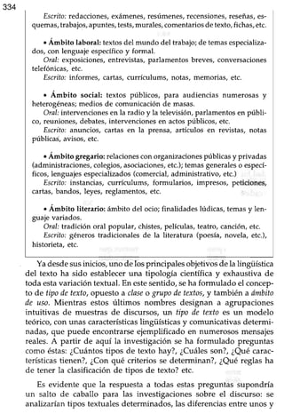 Escrito:redacciones,exámenes,resúmenes,recensiones,reseñas,es-
quemas,trabajos,apuntes,tests,murales,comentariosdetexto,fichas,etc.
. Ánbito laboral: textos del mundo del trabajo; de temas especializa-
dos, con lenguajeespecíficoy formal.
OraI: exposiciones,entreüstas, parlamentos breves, conversaciones
telefónicas.etc.
Escrito:informes, cartas, currículums, notas, memorias, etc.
. Ámbito social: textos prlblicos, para audiencias numerosas y
heterogéneas;medios de comunicaciónde masas.
Oral:intervencionesen la radio y la televisión,parlamentosen públi-
co, reuniones,debates,intervencionesen actospúblicos, etc.
Escrito:anuncíos, cartas en la prensa, artículos en revistas, notas
públicas, avisos,etc.
. Ámbito gregario: relaciones con organizaciones prlblicas y privadas
(administraciones,colegios,asociaciones,etc.);temasgeneraleso especl-
ficos, lenguajesespecializados(comercial,administrativo, etc.)
Escrito:instancias, currículums, formularios, impresos, peticiones,
cartas,bandos, leyes, reglamentos,etc.
. Ámbito literario: ámbito del ocio; finalidades lúdicas, temas y len-
guajevariados.
OraI: tradiciín oral popular, chistes,películas,teatro, canciórLetc.
Esuito: géneros tradicionales de la literatura (poesía,novela, etc.),
historieta, etc.
Yadesdesusinicios, uno delos principales objetivos dela lingiiística
del texto ha sido estableceruna tipología científica y exhaustiva de
toda estavariación textual.En estesentido,seha formulado el concep-
to de tipodetexto,opuestoa claseo grupodetextos,y también a dmbito
de uso. Mientras estos últimos nombres designan a agrupaciones
intuitivas de muestras de discursos, un tipo de texto es un modelo
teórico, con unas característicaslingiiísticas y comunicativas determi-
nadas,que puede encontrarseejemplificado en numerososmensajes
reales.A partir de aquí la investigación se ha formulado preguntas
como éstas:¿Cuántostipos de texto hay?, ¿Cuálesson?,¿Quécarac-
terísticastienen?,¿Conqué criterios se determinan?,¿Quéreglas ha
de tener la clasificaciónde tipos de texto? etc.
Es evidente que la respuestaa todas estaspreguntas supondría
un salto de caballo para las investigaciones sobre el discurso: se
analizaúan tipos textualesdeterminados,las diferenciasentre unos y
 
