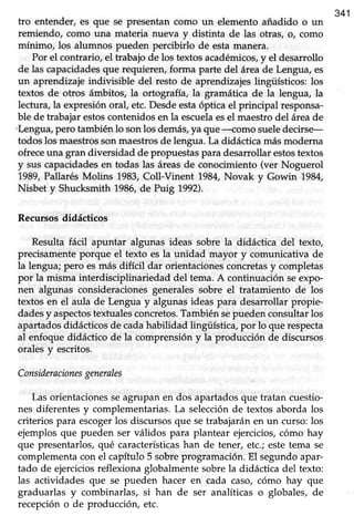 341
tro entender, es que se presentan como un elemento añadido o un
remiendo, como una materia nueva y distinta de las otras, o, como
mínimo, los alumnos pueden percibirlo de estamanera.
Por el contrario, el trabajo de los textos académicos,y el desarrollo
de las capacidadesque requierery forma parte del área de Lengua, es
un aprendizajeindivisible del resto de aprendizajeslingüísticos: los
textos de otros ámbitos, la ortografía, la gramática de la lengua, la
lectura, la expresión oral, etc. Desdeestaóptica el principal responsa-
ble de trabajarestoscontenidosen la escuelaesel maestrodel áreade
'Lengua,pero también 1osonlos demás,ya que -romo sueledecirse-
todos los maestrosson maestrosde lengua. La didáctica más moderna
ofreceuna gran diversidad de propuestas para desarrollar estostextos
y sus capacidadesen todas las áreasde conocimiento (ver Noguerol
1989,Pallarés Molins 1983,Coll-Vinent 1984,Novak y Gowin 1984,
Nisbet y Shucksmith 1986,de Purg 1992).
Recursosdidácticos
Resulta fácil apuntar algunas ideas sobre la didáctica del texto,
precisamente porque el texto es la unidad mayor y comunicativa de
la lengua; pero esmás difícil dar orientaciones concretasy completas
por la misma interdisciplinariedad del tema.A continuaciónseexpo-
nen algunas consideraciones generales sobre el tratamiento de los
textos en el aula de Lengua y algunas ideas para desarrollar propie-
dadesy aspectostextualesconcretos.Tambiénsepuedenconsultarlos
apartadosdidácticosde cadahabilidad lingüística,por lo que respecta
al enfoque didáctico de la comprensión y la producción de discursos
orales y escritos.
Consideracionesgenerales
Las orientacionesseagrupan en dos apartadosque tratan cuestio-
nes diferentes y complementarias. La selección de textos aborda los
criterios para escogerlos discursos que setrabajarán en un curso: los
ejemplos que pueden ser válidos para plantear ejercicios,cómo hay
que presentarlos,qué característicashan de tener, etc.;estetema se
complementa con el capítulo 5 sobre programación. El segundo apar-
tado de ejerciciosreflexiona globalmentesobrela didáctica del texto:
las actividades que se pueden hacer en cada caso, cómo hay que
graduarlas y combinarlas, si han de ser analíticas o globales, de
recepción o de producción, etc.
 