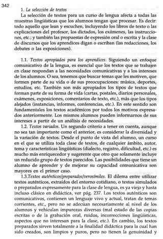 342
1. La seleccióndetextos
La selecciónde textos para un curso de lengua afectaa todas las
muestraslingüísticasque los alumnos tengan que procesar.Es decir:
todo aquello que lean y escuchen,incluyendo los libros de texto o las
explicaciones del profesor, los dictados, los exámenes,las instruccio-
nes,etc.;y también las propuestas de expresión oral o escritay la clase
de discursosque los aprendicesdigan o escriban(lasredacciones,los
debateso las exposiciones).
1..1.,Textosapropiadospara los aprendices.Siguiendo un enfoque
comunicativo de la lengua, es esencialque los textos que setrabajen
en claserespondan a las necesidadescomunicativas y a los intereses
de los alumnos. O sea,tenemosque buscar temasque lesmotiver¡ que
formen parte de su vida o de sus preocupaciones: música, deportes,
estudios, etc. También son más apropiados los tipos de textos que
forman parte de su forma de vida (cartas,postales,diarios personales,
exámenes,exposiciones,comentariosde texto,etc.),más que'los tipos
alejados(instancias,informes, conferencias,etc.).En estesentido son
fundamentaleslos textos académicospor todos los motivos expresa-
dos anteriormente. Los mismos alumnos pueden informarnos de sus
interesesa partir de un anáüsisde necesidades.
1..2.Textosaariados.Un segundo criterio a tener en cuenta, aunque
no seatan importante como el anterior, esconsiderarla diversidad y
la variación de textos.Desdeel punto de vista del alumno, un curso
en el que se utiliza toda clasede textos,de cualquier ámbito, autor,
temay característicaslingüísticas(dialecto,registro,dificultad, etc.)es
mucho más enriquecedor y sugerenteque otro que solamenteincluye
un reducido grupo de textosparecidos.Lasposibilidadesque tieneun
alumno de aprender y de mejorar su capacidad comunicativa son
mayores en el primer caso.
'1.,3.TextosauténticosIpreparadosIaerosímiles.El dilema entre utilizar
textosauténticos,extraídosdel entorno cotidiano, o textossimulados
o preparadosexpresamentepara la clasede lengua,esya viejo y hasta
incluso clásico en didáctica, ver pág.237. Los textos auténticosson
comunicativos, contienen un lenguaje vivo y actual, tratan de temas
corrientes, etc., pero no se adecúan necesariamente al nivel de los
alumnos y vehiculan impurezas diversas (mal estado de las copias
escritas o de la grabación oral, ruidos, incorreccioneslingüísticas,
aspectosque no interesan para la clase,etc.). En cambio, los textos
preparadossirven totalmentea la finalidad didácticapara la cual han
sido creados,son limpios y puros, pero no tienen la genuinidad y
 