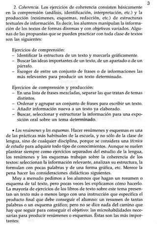 349
2. Coherencia.Los ejercicios de coherencia consisten básicamente
en la comprensión (análisis, identificacióry interpretación, etc.) y la
producción (resúmenes,esquemas,redacción, etc.) de estructuras
textuales de información. Esdecir, los alumnos manipulan la informa-
ción de los textosde formas diversasy con objetivosvariados.Algu-
nasde laspropuestasque sepuedenpracticarcontoda clasede textos
son las siguientes:
Ejerciciosde comprensión:
- Identificar la estructura de un texto y marcarlagráficamente.
- Buscarlas ideas importantes de un texto, de un apartado o de un
párrafo.
- Escogerde entre un conjunto de fraseso de informaciones las
más relevantes para producir un texto determinado.
Ejerciciosde comprensión y producción:
- En una lista de frasesmezcladas,separarlasque tratan de temas
distintos.
- Ordenar y agrupar un conjunto de frasespara escribir un texto.
- Añadir información nueva a un texto ya elaborado.
- Buscar,seleccionary estructurar la información para una expo-
sición oral sobre un tema determinado.
o Losresúmenesy losesquenns.Hacer resúmenesy esquemasesuna
de las prácticas más habituales de la escuela,y no sóIo de la clasede
lengua, sino de cualquier disciplina, porque se considera una técnica
deestudiopara adquirir todo tipo de conocimientos. Aunque sesuelen
plantear siempre como ejercicios separadosdel estudio de la lengua,
los resúmenesy los esquemastrabajan sobre la coherenciade los
textos: seleccionanla información relevante, analizan su estructura, la
formulan con pocas palabras y de una forma gráhca, etc. Merece la
pena hacer las consideracionesdidácticas siguientes.
Muy a menudo pedimos a los alumnos que hagan un resumen o
esquema de tal texto, pero pocas vecesles expücamos cómo hacerlo.
La mayoría de ejerciciosde los libros de texto sobre estetema presen-
tan un texto más o menoslargo con una instrucción que especificael
producto final que debe conseguir el alumno: un resumen de tantas
palabras o un esquema gráhco; pero no se dice nada del camino que
hay que seguir para conseguir el objetivo: las microhabilidades nece-
sarial para producir resúmeneso esquemas.Éstasson las másimpor-
tantes:
 