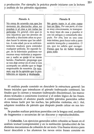 y producción. Por ejemplo, la práctica puede iniciarse con la lectura
351
y análisisde los párrafos siguientes:
Párafo A
No estoy de acuerdo con que los
menores de dieciocho años no
puedan ir al cine a ver todas las
películas. En gmnal, creo que es
una injusticia que los jóvenes de
dieciséisy diecisieteañosno pue-
dan hacerlo mismo que los adul-
tos.A estaedad ya seessuficien-
temente maduro para entender
cualquier película. En seguniloIu-
gar, en la televisión podemos ver
escenasmuy violentas y asquero-
sas y nadie se queja'ni se siente
herido. Finalmente,propongo que
senos dejeentrar en el cine si nos
acompañaun adulto que se haga
responsablede nosotros.En resu-
Zer,, gqy de la opinión que la p!q:
hibición es injusta y desfasada.
Prfurafo B
Me gusta tanto ir al cine como
leer un libro. Por una parte,el cine
esmuy emocionante,te transpor-
ta muy lejos de casay puedes ir
con los amigos y comentarlo des-
pués. Por otra, leer es una cosa
másíntima, para hacersoloy para
sentirte tranquilo y romántico. O
sea, qve no sabría qué escoger.
Pienso que ha de haber tiempo
para todo.
El análisis puede consistir en descubrir la estructura general:las
frases iniciales que introducen el párrafo (subrayado continuo), las
finales que lo cierran y resumen (subrayadodiscontinuo), los marca-
dores texfualeso conectores(cursiva) y el orden lógico de las frases.
A continuación el alumno puede escribir párrafos parecidos sobre
otros temas (salir por las noches,las películas violentas, etc.). Así,
adquiere modelos de párrafo que despuéspuede calcar en sus tex-
tos.
Sepueden realtzar prácticas parecidas con la lengua oral, analizan-
do fragmentos o secuenciasde un discurso y reproduciéndolos.
3. Cohesión.Los ejerciciosgeneralessobrecohesiónsebasanen el
análisistextual (comprensión)y en la restitución (producción) de los
distintos mecanismosde cohesiónde un texto. Una buena técnicapara
hacer descubrir a los alumnos los nexos entre frases consiste en
 