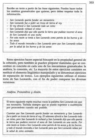 353
Escribeun texto a partir de las frase siguientes.Puedeshacer todos
los cambios gramaticales que quieras, pero debes respetar toda la
información.
- SanLeonardoqueríafundar un monasterio
- SanLeonarilofue a pedirun trozode tbtra al rcv
- El rey ofrecióa SanLeonardotodoun reino
- San Leonardorechazóel reino
- SanLeonardodijo quesóIoqueríaIa tierra quepudieselecoller el asno
de SanLeonardoen una noche
- Por estarazónseteníaa SanLeonardocomopatrón de losburros y de
los asnos
- Todoel muniloinvocabaa SanLeonardoparaqueSanLeonardooelase
por la saludde los burrosy de losasnos
Estosejercicioshacenespecialhincapiéen la propiedad generalde
la cohesión, pero también se pueden preparar materiales que secon-
centren en concretoen cada uno de los mecanismosgramaticales:la
anáfora/la coneúón, etc. La mayoría de estosejerciciosconsistenen
restituir el elementolingüístico manipulado y sedenominanejercicios
de reparación de textos..Los ejemplos siguientesutilizan el mismo
texto de San Leonardo, con el fin de poder comparar las diversas
versiones:
Anífora. Pronombresy elisión.
El texto siguienterepite muchasvecesla palabra SanLeonardosin que
seanecesario.Táchalasiempre que se pueda suprimir o sustitúyela
por pronombres cuando sea posible.
CuentanqueSanLeonardoqueríafundar un monasterioy SanLeonardo
fuea pedirun trozoiletierraaI rey.EI soberanoofrecióa SanLeonardotodo
un reino,peroSanLeonarilolo rechnzóy SanLeonarilodijo quesóIoquería
Ia tierra quepudierarecotrerel asnode SanLeonariloen una noche,Por
estarazónseteníaa SanLeonarilocomopatróndelosasnosy delosburros,
y todoeImundoint¡ocabaa SanLeonardoparaqueSanLeonariloaelasepor
Ia saludde estosanimales.
 