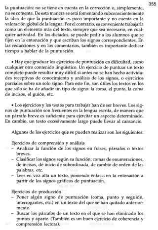 355
la puntuación: no setiene en cuenta en la corrección o, simplemente,
no secomenta.Deestamaneraseestáfomentandosubconscientemente
la idea de que la puntuación es poco importante y no cuenta en la
valoración global dela lengua.Porel contrario, esconvenientetrabajarla
como un elementomás del texto, siempreque seanecesario,en cual-
quier actividad. En los dictados,sepuede pedir a los alumnos que se
fijen en la entonación y que escriban los signos correspondientes. En
las redaccionesy en los comentarios, también es importante dedicar
tiempo a hablar de la puntuación.
. Hay que graduar los ejerciciosde puntuación en dificultad, como
cualquier otro contenido lingüístico. Un ejercicio de puntuar un texto
completopuederesultar muy difícil si antesno sehan hechoactivida-
des receptivas de conocimiento y análisis de los signos, o ejercicios
parciales sobreun solo signo. Paraestefin, son útiles los textos en los
que sólo seha de añadir un tipo de signo: la coma,el punto, la coma
de incisos,el guión, etc.
¡ Losejerciciosy los textospara trabajarhan de serbreves.Los sig-
nos de puntuación son frecuentesen la lengua escrita,de maneraque
un párrafo breve es suficiente para ejercitar un aspectodeterminado.
En cambio, un texto excesivamentelargo puede llevar al cansancio.
Algunos de los ejerciciosque sepueden realizar son los siguientes:
Ejerciciosde comprensión y análisis
- Analizar la función de los signos en frases,párrafos o textos
breves.
- Clasificarlos signossegúnsu función; comasde enumeraciones,
de incisos,de inicio de subordinada,de cambio de orden de las
palabras,etc.
- Leer en voz alta un texto, poniendo énfasis en la entonación a
partir de los signos gráficos de puntuación.
Ejercicios de producción
- Poner algún signo de puntuación (coma, punto y seguido,
interrogantes,etc.)en un texto del que sehan quitado anterior-
mente.
- Buscarlos párrafos de un texto en el que se han eliminado los
puntos y aparte.(Tambiénesun buen ejerciciode coherenciay
comprensión lectora).
 