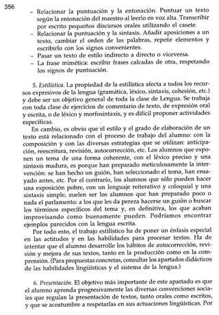 356
- Relacionar la puntuación y la entonación. Puntuar un texto
segúnla entonición del maestroal leerloen voz alta.Transcribir
por escrito pequeñosdiscursosoralesutilizando el casete'
- Relacionarla puntuación y la sintaxis.Añadir aposicionesa un
texto, cambiar el orden de las palabras, repetir elementos y
escribirlo con los signos convenientes.
- Pasarun texto de estilo indirecto a directo o viceversa'
- La frase mimética: escribir frasescalcadasde otra, respetando
los signosde Puntuación.
5. Estilística.La propiedad de la estilísticaafectaa todos los recur-
sosexpresivosde la lengua (gramática,léxico,sintaxis,cohesión,etc.)
y debé ser un objetivo generalde toda la clasede Lengua.Setrabaja
con toda clasedé ejerciiios de comentariode texto, de expresiónoral
y escrita, o de léxico y morfosintaxis, y esdifícil proponer actividades
específicas.
En cambio, es obvio que el estilo y el grado de elaboración de un
texto está relacionado con el procesode trabajo del alumno: con la
composición y con las diversas estrategiasque seutilizan: anticipa-
ción, reescritura,revisión, autocorreccióryetc.Los alumnos que exPo-
nen un tema de una forma coherente, con el léxico preciso y una
sintaxis madura, es porque han preparado meticulosamente la inter-
vención: sehan hechoun guión, han seleccionadoel tema,han ensa-
Vadoantes,etc.Por el contrario, los alumnos que sólo pueden hacer
una exposiciónpobre, con un lenguaie reiterativo y coloquial y una
sintaxii simple, suelen ser los alumnos que han preparado Poco o
nada el parlimento: a los que lesda perezahacerseun guión o buscar
los térniinos específicos del tema y, en definitiva, los que acaban
improvisando como buenamente pueden. Podríamos encontrar
ejemplosparecidoscon la lengua escrita.
' pór toáo esto,eI trabajo estilísticoha de poner un énfasisespecial
en las actitudes y en las habilidades para Procesartextos. Ha de
intentar que el alumno desarrolle los hábitos de autocorrecciór¡ revi-
sión y ttré¡otade sus textos,tanto en la producción como en la com-
p."nÁiót .(Pu.aprop,.restasconcretas,consultar los apartadosdidácticos
áe hs habilidaáes hngüísticasy el sistemade la lengua')
6.Presentación.Eloblefvo más importante de esteapartadoesque
el alumno aprendaprogresivamentelas diversasconvencionessocia-
les que regulan la presentaciónde textos,tanto oralescomo escritos,
y qrr" r" aéostumbiea respetarlasen susactuacioneslingüísticas.Por
 
