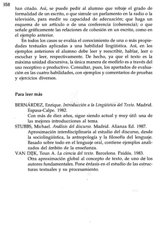 358
han citado. Así, se puede pedir al alumno que rebaje el grado de
formalidad de un escrito, o que simule un parlamento en la radio o la
televisión, para medir su capacidad de adecuación; que haga un
esquema de un artículo o de una conferencia (coherencia); o que
señalegtáficamente las relaciones de cohesión en un escrito, como en
el ejemplo anterior.
En todos los casosseevalúael conocimientode una o más propie-
dades textuales aplicadas a una habilidad lingüística. Así, en los
ejemplos anteriores el alumno debe leer y reescribir, hablar, leer o
escuchar y leer, respectivamente. De hecho, ya que el texto es Ia
máxima unidad discursiva, la única manera de medirlo esa través del
uso receptivo o productivo. Consultarrpü€s,los apartadosde evalua-
ción en las cuatro habüdades, con ejemplos y comentarios de pruebas
y ejerciciosdiversos.
Paraleer nás
BERNÁRDEZ,Enrique.Introduccióna la Lingüísticailel Texto.Madrid.
Espasa-Calpe.1982.
Con más de diez años, sigue siendo actual y muy útil: una de
las mejoresintroduccionei al tema.
STUBBT Michael. Anólisisdel discurso.Madrid. Alianza Ed. 1987.
Aproximación interdisciplinaria al estudio del discurso,desde
la sociolingiiística, la antropología y la filosofía del lenguaje.
Basadosobretodo en el lenguajeoral, contieneejemplosanali-
zados del ámbito de la enseñanza.
VAN DIJK, Teun A. Ia cienciadel texto.Barcelona.Paidós.1983.
Otra aproximación global al conceptode texto, de uno de los
autoresfundamentales.Poneénfasisen el estudio de las estruc-
turas textualesy su procesamiento.
 