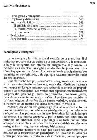 359
7.3.Morfosintaxis
Paradigmasy sintagmas
Objetivosy deficiencias.................
Recursosdidácticos...
. El análisis sintáctico
. La construcción de la frase
. La traducción.............
Evaluación
Paraleermás.............
Paradigmasy sintagmas
La morfología y la sintaxis son el corazón de la gramática. Si el
léxico nos proporciona las piezasde la comunicación, y la pronuncia-
ción y la ortografía nos ofrecen su imagen visual y sonora, la
morfosintaxis establecelas reglas estructurales del juego, nos indica
cómo hay que usarlas. Por esolo que seentiende principalmente por
gramáticaes morfosintaxis, y de aquí que hayamospreferido titular
así esteapartado.
Durante mucho tiempo, la enseñanzade la gramática seha basado
en la memoizasón de las forÍnas gramaticales.¿Quiénno recuerda
los tiempos en los que teníamosque recitar de memoria las preposi-
cionesy las conjunciones?Los verbos eran especialmentetraumáticos:
los presentes,pasadosy fufuros no presentabanproblemas graves,
pero alguhoseran francamenteextraños.El profesor pronunciaba las
palabras mágicas: el nombre de un tiempo verbaf y, evidentemente,
el nombre de un alumno que debía coniugarlo en voz alta.
Podemos dividir en dos grandes grupos las relacionesentre las
formas lingüísticas: las relacioies paradigmdticasy las relaciones
sintagnuíticas.Las primeras son las que determinan las unidades que
pertenecena la misma categoría!, por lo tanto, son listas que/ en
principio, no funcionan como signo lingüístico hasta que no están
acompañadas de otras unidades con las cuales establecenrelaciones
sintagmáücas:sintagmasy oraciones,básicamente.
Los enfoquestradicionalesa los que aludíamos anteriormente se
basabanen la transmisión de paradigmas,de listas que los alumnos
tenían que memorizar y recitar en la clase.Podía ser,por ejemplo, que
359
360
364
366
369
372
374
377
 