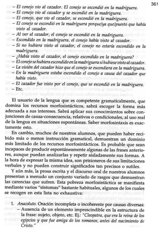 361
- EI conejoaio al cazador.El conejoseescondióen la madriguera.
- El conejoaio al cazadory seescondióen la madriguera.
- El conejo,queoio al cazador,seescondióen la madriguera.
- EI conejoseescondióenla madrigueraporquelyaquelpuestoquehabía
aistoal cazador.
- Al aer al cazador,el conejoseescondióen la mndriguera.
- Escondidoen la madriguera,el conejohabíaaisto al cazador.
- si no hubíeraoistoal cazador,el coneiono estaríaescondidoen ra
madriguera.
- ¿Habíaaistoal cazador,el conejoescondidoen la madriguera?
- Elconejosehubieraescondidoenlamadriguerasihubieseaistoalcazador.
- l"aoisióndelcamdorhizoqueel conejoseescondicraenramadriguera.
- F" k mndrigueraestabaescondidoel conejoa causndel cazadorque
habíaaisto.
- El cazadorfue oisto por el conejo,queseescondióen la madriguera.
- Etc.
El usuario de la lengua que es competentegramaticalmente,que
domina los recursos morfosintácticos, sabrá escoger la forma más
adecuada a sus intereses.Sabráaplicar sus conocimientos sobre con-
junciones de causa-conseorencia,relativos o condicionales, al uso real
de la lengua en situaciones espontáneas.saber morfosintads esexac-
tamente esto.
En cambio,muchos de nuestrosalumnos, que pueden haber reci-
bido más o menos instrucción gramatical, demuéstran un dominio
más limitado de los recursosmorfosintácticos.Es probable que sean
incapacesde producir espontiíneamentealgunas de las frasesánterio-
res, aunque puedan analizarlas y repetir aisladamente sus formas. A
la hora de expresar la misma idea, son prisioneros de suslimitaciones
verbalesy no pueden construir significados tan precisoso sutiles.
Y aún más,la prosa escritay el discursooral de nuestrosalumnos
presentana menudo un conjunto variado de rasgosque demuestran
las carenciasque sufren. Esta pobreza morfosintácdcáse manifiesta
mediante varios "síntomas" bastantehabituales, algunos de los cuales
se recogen en esta lista no exhaustiva:
1'. Anncoluto.oración incompleta o incoherentepor causasdiversas:
- Ausencia de un elementoimprescindible en la estructura de
la frase:sujeto,objeto,etc.Ej.: "Cleopatra,queerala reinade los
egipciosy quefue amigade losromanos,antesdel nacimientode
Cristo."
 