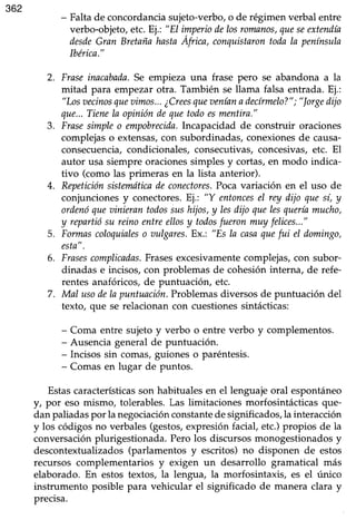 362
- Falta de concordancia sujeto-verbo, o de régimen verbal entre
verbo-objeto, etc. Ej.: "El imperiodelosromanos,queseextendía
desdeGran BretañahastaAfrica, conquistarontodala península
lbérica."
2. Fraseinacabada.Se empieza una frase pero se abandona a la
mitad para empezar otra. También se llama falsa entrada. Ej.:
"Losvecinosquevimos..,¿Creesqueaeníanadecírmelo?"; "lorgedijo
que...Tienela opinióndequetodoesmentira."
3. Frasesimpleo empobrecida.Incapacidad de construir oraciones
complejaso extensas,con subordinadas,conexionesde causa-
consecuencia,condicionales,consecutivas,concesivas,etc. El
autor usa siempre oraciones simples y cortas, en modo indica-
tivo (como las primeras en la lista anterior).
4. Repeticiónsistetndticadeconectores.Pocavariación en el uso de
conjuncionesy conectores.Ej.: "Y entoncesel rey dijo quesí, y
ordenóqueainierantodossushijos,y lesdijo quelesqueríamucho,
y repartiósu reinoentreellosy todosfueronmuy felices..."
5. Formascoloquialeso oulgares.Ex.: "Es la casaquefui el domingo,
esta".
6. Frasescomplicadas.Frasesexcesivamentecomplejas, con subor-
dinadas e incisos,con problemas de cohesióninterna, de refe-
rentes anafóricos,de puntuación, etc.
7. Mal usodela puntuaciónProblemasdiversosde puntuación del
texto, que se relacionan con cuestiones sintácticas:
- Coma entre sujetoy verbo o entre verbo y complementos.
- Ausencia generalde puntuación.
- Incisos sin comas,guiones o paréntesis.
- Comasen lugar de puntos.
Estascaracterísticasson habituales en el lenguaje oral espontáneo
y, por eso mismo, tolerables. Las lirnitaciones morfosintácticas que-
danpaliadaspor la negociaciónconstantedesignificados,la interacción
y los códigosno verbales(gestos,expresiónfacial, etc.)propios de la
conversaciónplurigestionada.Pero los discursosmonogestionadosy
descontextualizados (parlamentos y escritos) no disponen de estos
recursos complementarios y exigen un desarrollo gramatical más
elaborado. En estos textos, la lengua, la morfosintaxis, es el único
instrumento posible para vehicular el significado de manera clara y
precisa.
 