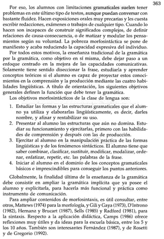 363
Por eso, los alumnos con limitaciones gramaticales suelen tener
problemas en esteúltimo tipo de textos,aunque puedan conversarcon
bastantefluidez. Hacenexposicionesoralesmuy precariasy lescuesta
escribirredacciones,exámeneso trabajosde cualquiertipo. Cuando lo
hacen son incapaces de construir significados complejos, de definir
relacionesde causa-consecuencia,o de matizar y modular los pensa-
mientos según su voluntad. La pobreza morfosintáctica se pone de
manifiesto y acabareduciendo la capacidadexpresivadel individuo.
Por todos estosmotivos, la enseñanzatradicional de la gramática
por la gramática, como objetivo en sí misma, debe dejar paso a un
enfoque centrado en la mejora de las capacidadescomunicativas.
Solamentetiene sentido diseccionar la frase, estudiarla y aprender
conceptos teóricos si el alumno es capaz de proyectar estos conoci-
mientos en la comprensión y la producción mediante las cuatro habi-
lidades lingüísticas. A título de orientación, los siguientesobjetivos
generalesdefinen la función que debé tener la gramática.
Los objetivos morfosintácticos de la clase de lengua son:
1. Estudiar las formas y las estructurasgramaticalesque el alum-
no ya utiliza y elaborarlas lingüísticamente, es decir, darles
nombre, y afinar y rentabilizat su uso.
2. Presentar al alumno las estructuras que aún no domina. Estu-
diar su funcionamiento y ejercitarlas,primero con las habilida-
des de comprensión y despuéscon las de producción.
3. Ejercitar al alumno en la manipulación práctica de las formas
lingüísticas y de los fenómenos sintácticos.El alumno tiene que
sabercombinar,clasificar,sustituir, modificar, modalizar, orde-
nar, enfatizar,repetir, etc. las palabrasde la frase.
4. Iniciar al alumno en el dominio de los conceptos gramaticales
básicose imprescindiblespara conseguirlos puntos anteriores.
Globalmente,la finalidad última de la enseñanzade la gramática
debe consistir en ampliar la gramática implícita que ya posee el
alumno y explicitarla, para hacerla más funcional y práctica como
instrumento de comunicación.
Paraampliar contenidosde morfosintaxis, esútil consultar, entre
otros,Mattews (1974)para la morfología, y Gili y Gaya(1973),D'Introno
(7982),Hernanz y Brucart (198n, Sells(1985)y Radford (1981),p¿¡¿
la sintaxis. Respectoa la aplicación didáctica, Camps (1986)ofrece
reflexionesmuy útiles y da ideaspara la escuelabásica,entre los 5 y
los 10 años.También son interesantesFernández(1987),y de Rosetti
y de Gregono (1992).
 