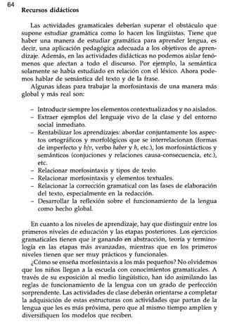 364
Recursosdidácticos
Las actividades gramaticalesdeberían superar el obstáculo que
supone estudiar gramática como lo hacen los lingüistas. Tiene que
haber una manera de estudiar gramática para aprender, lengua, es
decir, una aplicación pedagógicaadecuadaa los objetivos de apren-
dizaje.Además,en las actividadesdidácticasno podemosaislar fenó-
menos que afectan a todo el discurso. Por ejemplo, la semántica
solamentese había estudiado en relación con el léxico. Ahora pode-
mos hablar de semánticadel texto y de la frase.
Algunas ideas para trabajar la morfosintaxis de una manera más
global y más real son:
- Introducir siempre los elementoscontextualizados y no aislados.
- Extraer ejemplos del lenguaje vivo de la clase y del entorno
social inmediato.
- Rentabilizar los aprendizajes: abordar conjuntamente los aspec-
tos ortográficos y morfológicos que se interrelacionan (formas
de imperfecto y blo,verbo habery h, etc.),losmorfosintácticosy
semánticos(conjucionesy relacionescausa-consecuencia,etc.),
etc.
- Relacionarmorfosintaxis y tipos de texto.
- Relacionarmorfosintaxis y elementostexfuales.
- Relacionar la corrección gramatical con las fasesde elaboración
del texto, especialmenteen la redacción.
- Desarrollar la reflexión sobre el funcionamiento de la lengua
como hecho global.
En cuantoa los nivelesde aprendizaje,hay que distinguir entrelos
primeros niveles de educacióny las etapasposteriores.Los ejercicios
gramaticales tienen que ir ganando en abst¡acción, teoría y termino-
logía en las etapas más avanzadas,mientras que en los primeros
niveles tienen que ser muy prácticos y funcionales.
¿Cómoseenseñamorfosintaxis a los máspequeños?No olvidemos
que los niños llegan a la escuelacon conocimientosgramaticales.A
través de su exposiciónal medio lingüístico, han ido asimilando las
reglas de funcionamiento de la lengua con un grado de perfección
sorprendente. Lasacüvidades de clasedeberán orientarse a completar
la adquisición de estasestructurascon actividades que partan de la
lengua que les esmás próxima, pero que al mismo tiempo amplíen y
diversifiquen los modelos que reciben.
 