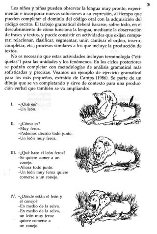 365
Los niños y niñas pueden observarla lengua muy pronto, experi-
mentar e incorporar nuevassolucionesa su expresión,al tiempo que
pueden completar el dominio del código oral con la adquisición del
código escrito.El trabajogramatical deberábasarse,sobretodo, en el
descubrimientode cómo funciona la lengua,mediante la observación
de frasesy textos,y puede consistiren actividadesque exijancompa-
rar, relacionar, clasificar,segmentar,Lrnir,cambiar el orden, inserir,
completar,etc.;procesossimilaresa los que incluye la producción de
textos.
No esnecesarioque estasactividadesincluyan terminología ("eti-
quetas") para las unidades y los fenómenos.En los ciclosposteriores
se podrán completar con metodologías de análisis gramatical más
sofisticadasy precisas.Veamos un ejemplo de ejercicio gramatical
para los más pequeños,extraído de Camps (1986).Se parte de un
dibujo que se va completando y sirve de contexto para una produc-
ción verbal que también se va ampliando:
L --¿Quées?
-Un león.
-¿Cómo es?
-Muy feroz.
-Podemos decirlo todo junto.
-Un león muy feroz.
-¿Qué hace el león feroz?
-Se quiere comer a un
conejo.
-Ahora todo junto.
-Un león muy feroz quiere
comersea un conejo.
IV. -¿Dónde están el león y
el conejo?
-En medio de la selva.
-En medio de la selva,
un león muy feroz
' quiere comersea
un coneio.
II.
ilI.
 