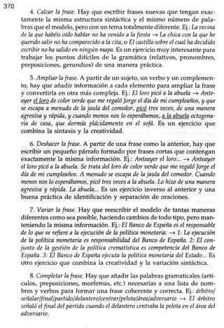 370
4. Calcarla frase.Hay que escribir frasesnuevasque tengan exac-
tamente la misma estructura sintáctica y el mismo número de pala-
brasqueel modelo, pero conun tematotalmente diferente. Ej.:Laaecina
dela quehabéisoídohablarnohaaenidon lafiesta-->Lachicaconla quehe
queridosalirnohacomparecidoaIacita,o EIcastillosobreeIcualhadecidido
escribirnohasalidom ningúnmapa.Esun ejerciciomuy interesantepara
trabajar los puntos difíciles de la gramática (relativos, pronombres,
preposiciones, gerundios) de una manera práctica.
5.Ampliarlafrase.A partir de un sujeto,un verbo y un complemen-
to, hay que añadir información a cada elemento para ampliar la frase
y convertirla en otra más compleja.Ej.:El loropicóa la nbuela-+ Ante-
ayerel lorodecoloraerdequemeregalólorgeeIdlademi cumpleaños,y que
seescapaa menudodela jaula delcomedor,pigi tresreces,deuna manera
ngresiaay rópida,y cuandomenosnoslo esperdbamos,a la abuelaoctogena-
ria de casa,que dormía plócidamenteen eI sofí. Es un ejercicio que
combina la sintaxis y la creatividad.
6. Deshacerlafrase.A partir de una frasecomo la anterior, hay que
escribir un pequeño párrafo formado por frasescortas que contengan
exactamentela misma información.Ej.: Anteayerel loro...-->Anteayer
el loropicóa la abuela.Setratadellorodecoloruerdequemeregalólorgeel
díademi cumpleaños.A menudoseescapadeIajaula delcomedor.Cuando
menosnoslo esperábamos,picótresaecesa la abuela.Lohizodeuna nnnera
agresiaay rápida.La abuela...Es un ejercicioinverso al anterior y una
buena práctica de identificación y separaciónde oraciones.
7. Variar la frase.Hay que reescribir el modelo de tantasmaneras
diferentescomoseaposible,haciendocambiosde todo tipo, pero man-
teniendo la misma información.Ej.: El BancodeEspañaeselresponsable
delo queserefierea la ejecucióndela políticamonetaria.-->1.:In ejecución
dela políticamonetariaesresponsabilidaddel BancodeEspaña.2: El con-
junto de la gestiónde la política crematísticaescornpetenciadel Bancode
España.3: El BancodeEspañaejecutala políticamonetariadelEstado...Es
otro ejercicio que combina la creatividad y la variación sintáctica.
8. CompletarIafrase.Hay que añadir las palabras gramaticales (artí-
culos, preposiciones,rnorfemas,etc.) necesariasa una lista de nom-
bres y verbos para formar una frasecoherentey correcta.Ej.:drbitrol
señalarlfinallpartidoldelanterolcentrarlpelotalórealadaersario-+ El órbitro
señalóelfinal delpartidocuandoeIdelanterocentrabalapelotaeneláreadel
adaersario.
 