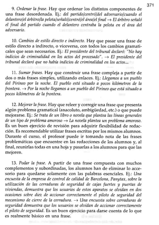 371
9. Ordenarla frase.Hay que ordenar los distintos componentesde
una frase desordenada. Ej.: del partidolcentróldeladoersariolcuandoel
delanterolelárbitroflapelotalseñalólcentrólelárealelfinal -+ El drbitro señaló
el final del partido cuandoeI delanterocentrabala pelotaen el 6readel
adzsersario.
10.Cambiosdeestilodirectoe indirecto,Hay que pasar una frase de
estilo directo a indirecto, o viceversa,con todos los cambiosgramati-
calesque seannecesarios.Ej.:El presidentedeltribunaldeclaró:"No hay
indiciosde criminalidaden losactosdel procesado".-+ El presidentedel
tribunal declaróqueno habíaindiciosdecriminalidnden losactos...
11. Sumarfrases.Hay que construir una frase compleja a partir de
dos o más frases simples, utilizando enlaces.Ej.: Llegamosa un pueblo
del Pirineopor la noche.El puebloestásituadoa pocoskilómetrosde la
frontera.-s Porla nochellegamosa un pueblodelPirineoqueestósituadoa
pocoskilómetrosdelafrontera.
12.Mejorar lafrase.Hay que releer y corregir una fraseque presenta
algún problemagramatical(anacoluto,ambigüedad,etc.)o que puede
mejorarse.Ej.: Setrata deun libro o noaelaqueplantealaslíneasgenerales
deun tipo deproblemaamoroso-+ La nouelnplanteaun problunnamoroso.
Es un buen ejercicio de revisión para adquirir flexibilidad de redac-
ción. Esrecomendableutilizar frasesescritaspor los mismos alumnos.
Durante el curso, el profesor puede ir tomando nota de las frases
problemáticasque encuentreen las redaccionesde los alumnos y, al
final, reunirlastodasenuna hojay pasarlasa los alumnospara que las
mejoren.
73. Podar la frase. A partir de una frase compuesta con muchos
complementos y subordinadas, los alumnos han de eliminar lo acce-
sorio para quedarse solamente con las palabras esenciales.Ej.: Una
encuestadela empresadecontroldecalidaddeBarcelona,Panytax,sobrela
utilización de las cerrndurasde seguridadde cajasfuertes y puertas de
aiuiendas,demuestraque losusuariosde estosaparatosseolaidanen dos
ocasionessobrediez de accionarcorrectamenteeI piloto de seguridaddel
mecanismodecierredela cerradura.-+ Una encuestasobrecerradurasde
seguridaddemuestraquelosusuariosseolaidandeaccionarcorrectamente
eIpilotodeseguridad.Esun buen ejerciciopara darsecuentade lo que
es realmentebásicoen una frase.
 
