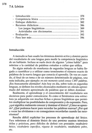 378
7.4.Léxico
Introducción..................
Competencialéxica
Enfoque didáctico....
Recursosdidácticos...
. Los juegos lingüísticos
. Actividades con diccionarios
Evaluación ........,............
Paraleermás.............
Introducción
A menudo sehan usadolos términosdominioactiooy dominiopasiao
del vocabulario de una lengua para medir la competencia lingüística
de un hablante.Incluso sesueledecir de alguien "¡cómo habla!" para
referirse a la cantidad de palabras extrañas o cultas eue utiliz¿.
En algún método de enseñanzade segundas lenguas se había lle-
gado a cuantificar y a utilizar como termómetro el número exactode
palabras de la nueva lengua que conocla el aprendiz. Devez en cuan-
do, al final de un tema o de un número determinado de páginas, una
nota indicaba,Í,or ejemplo:enestemomentoustedconoce1.897palabras.
¡Erafrancamentealentador!Aún hoy en día, sobretodo en segundas
lenguas,sedefinen los niveles alcanzadosmediante un cálculo aproxi-
mado del nrimero aproximado de palabras que se deben dominar.
Realmente, el aprendizaje y el conocimiento del vocabulario son
decisivos para poder comunicarse. Es como si llenáramos una estruc-
tura ya adquirida con muchas fichas o piezaslingüísticas que permi-
ten multiplicar las posibilidades de comprensión y de expresión. Pero,
¿quésignifica realmente conocery dominar el léxico? ¿Cómoseapren-
de?¿Quépodemoshacerpara recordarlaspalabrasnuevas?¿Porqué
a veceslas olvidamos o no conseguimosrecordarlascuando las nece-
sitamos?
Resulta difícil explicitar los procesos de aprendizaje del léxico.
Para referirnos al dominio léxico de una persona usamos términos
útiles y prácticos,pero difíciles de definir con precisión: oocabulario
bósico,aocabularioespecífico,riquezade aocabulario,oocabulnriopobre,
etc.
378
379
382
386
389
39't
392
396
 