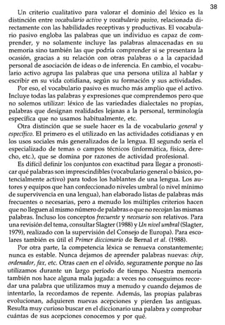 381
Un criterio cualitativo para valorar el dominio del léxico es la
distinción entrevocabularioactiztoy aocabulariopasiao,relacionadadi-
rectamentecon las habilidadesreceptivasy productivas. El vocabula-
rio pasivo engloba las palabras que un individuo es capaz de com-
prender, y no solamente incluye las palabras almacenadasen su
memoria sino también las que podría comprender si sepresentarala
ocasión, gracias a su relación con otras palabras o a la capacidad
personalde asociaciónde ideaso de inferencia.En cambio,el vocabu-
lario activo agrupa las palabrasque una personautiliza al hablar y
escribir en su vida cotidiana, según su formación y sus actividades.
Por eso,el vocabulariopasivo esmucho más amplio que el activo.
Incluye todaslaspalabrasy expresionesque comprendemospero que
no solemosutilizar: léxico de las variedadesdialectalesno propias,
palabrasque designanrealidadeslejanasa la personal,terminología
específicaque no usamos habitualmente, etc.
Otra distinción que se suele hacer es la de vocabulario generaly
específico.El primero esel utilizado en las actividadescotidianasy en
los usossocialesrflásgeneralizadosde la lengua.El segundoseríael
especializadode temas o campos técnicos(informática, física, dere-
cho, etc.),que se domina por razonesde actividad profesional.
Esdifícil definir los conjuntos con exactitud para llegar a pronosti-
carquépalabrassonimprescindibles(vocabulariogeneralobásico,po-
tencialmenteactivo) para todos los hablantesde una lengua. Los au-
toresy equiposquehan confeccionadonivelesumbral (o nivel mínimo
de supervivenciaenuna lengua),han elaboradolistasde palabrasmás
frecuentes o necesariasrpero a menudo los múltiples criterios hacen
queno lleguenal mismo número depalabrasoqueno recojanlasmismas
palabras.Incluso los conceptosfrecuenteynecesariosonrelativos.Pa¡a
unarevisióndel tema,consultarSlagter(1988)y Unniaelumbral(Slagter,
1979),realizadocon la supervisión del Consejode Europa).Paraesco-
lares también esútil el Primerdiccionariode Bernalet al. (1988).
Por otra parte, la competencia léxica se renueva constantemente;
nunca es estable.Nunca dejamos de aprender palabras nuevas: chip,
ordenador,fax, etc.Otras caenen eI olvido, seguramenteporqae no las
utilizamos durante un largo período de tiempo. Nuestra memoria
también nos hacealguna mala jugada: a vecesno conseguimosrecor-
dar una palabraque utilizamos muy a menudo y cuando dejamosde
intentarlo, la recordamosde repente. Además, las propias palabras
evolucionan, adquieren nuevas acepcionesy pierden las antiguas.
Resultamuy curiosobuscaren el diccionariouna palabray comprobar
cuántasde sus acepcionesconocemosy por qué.
 
