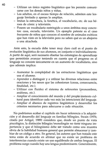 40
Utilizan un único registro lingüístico que les permite comuni-
carsecon los demásniños y niñas.
Los adultos, en el escasotiempo de relación, admiten estelen-
guaje limitado y apenaslo amplían.
Imitan la estructura, la fonética, el vocabulario, etc. de sus hé-
roes de cómic y televisión.
Poseenun vocabulario restringido a unos ámbitos muy concre-
tos: casa, escuela,televisión. Un ejemplo patente es el caso
frecuentede niños que conocenel nombre de animalesexóticos
que han visto en la televisión pero no sabenqué esun abejorro
o una alcachofa.
Ante esto, la escueladebe tener muy claro cuál es el punto de
evolución lingüística de susalumnos,en conjunto e individualmente.
A partir de aquí, seránecesariodiseñar las estrategiasde aprendizaje
que permitirán avanzar teniendo en cuenta que el progreso en el
lenguajeno consisteúnicamenteen un aumento de vocabulario, sino
que ademásimplica:
- Aumentar la complejidad de las estructuras lingtísticas que
usa el alumno.
- Aprender a distinguir y a utilizar las diversas relacionesentre
oracionesy los nexosque las cohesionan(causa,consecuencia,
finalidad, etc.).
- UtTlizar con fluidez el sistema de referentes (pronombres,
anáforas,etc.).
- Ampliar el conocimientodel mundo y del propio contexto cul-
tural para identificar cadavez más las intencionesdel lenguaje.
- Ampliar el abanico de registros lingüísticos y desarrollar los
criterios necesariospara adecuarsea cada situación.
No podríamos acabarel capítulo sin hacerreferenciaa la adquisi-
ción y el desarrollo del lenguaje en familias bilingües. Swain (1976;
citado por Artigal, 1989) considera que, desde un punto de vista
piscológico,la distinción bilingüe/monolingüe no tiene ninguna im-
portancia y que el bilingüismo debe ser tratado como una muestra
obvia de la habilidad humana general que permite almacenar y cam-
biar de un código a otro. En general,los autoresque han tratado este
tema están de acuerdo en afirmar que no existe un problema de
interferenciascuando existeun uso equilibrado de ambaslenguas.El
problema surge cuando hay una lengua predominante. Generalmente,
 