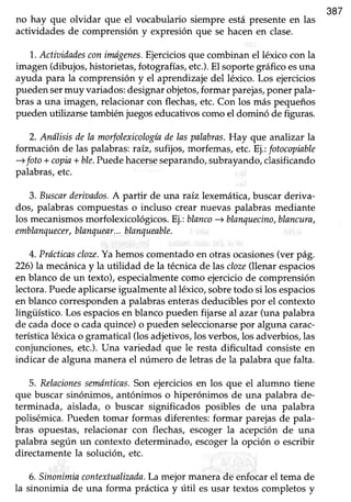 387
no hay que olvidar que el vocabulario siempre está presente en las
actividadesde comprensión y expresiónque se hacenen clase.
'1..Actiaidadesconinaígenes.Ejerciciosque combinan el léxico con la
imagen(dibujos,historietas,fotografías,etc.).El soportegráficoesuna
ayuda para la comprensióny el aprendizajedel léxico. Los ejercicios
pueden sermuy variados: designar objetos,formar parejas,poner pala-
bras a una imagen, relacionar con flechas, etc. Con los más pequeños
puedenutilizarse tambiéniuegoseducativoscomoel dominó de figuras.
2. Análisis de la morfolexicologíadelaspalabras.Hay que analizar la
formación de las palabras:raiz, sufijos,morfemas,etc.Ej.:fotocopiable
+ foto+ copia+ ble.Puedehacerseseparando,subrayando,clasificando
palabras,etc.
3. Buscarderiaados.A partir de una raíz lexemática,buscarderiva-
dos, palabrascompuestaso incluso crear nuevas palabrasmediante
los mecanismosmorfolexicológicos. Ej.:blanco-+ blanquecino,blancura,
emblanquecer,blanquear...blanqueable.
4. Prácticascloze.Yahemoscomentadoen otrasocasiones(ver pág.
226)la mecánicay la utilidad de la técnica delas cloze(llenar espacios
en blanco de un texto),especialmentecomo ejerciciode comprensión
lectora. Puedeaplicarse igualmente al léxico, sobretodo si los espacios
en blanco corresponden a palabras enterasdeducibles por el contexto
lingifstico. Los espaciosen blancopueden fijarseal azar (una palabra
de cadadoceo cadaquince)o pueden seleccionarsepor alguna carac-
terística léxica o gramatical (los adjeüvos, los verbos, los adverbios, las
conjunciones,etc.).Una variedad que le resta dificultad consisteen
indicar de alguna manerael número de letrasde la palabraque falta.
5. Relacionessemónticas.Son ejercicios en los que el alumno tiene
que buscar sinónimos, antónimos o hiperónimos de una palabra de-
terminada, aislada, o buscar significados posibles de una palabra
polisémica. Pueden tomar formas diferentes: formar parejas de pala-
bras opuestas, relacionar con flechas, escogerla acepción de una
palabra según un contextodeterminado, escogerla opción o escribir
directamentela solución, etc.
6. Sinonimiacontextualizada.Lamejormanerade enfocarel tema de
la sinonimia de una forma prácticay útil esusar textos completosy
 