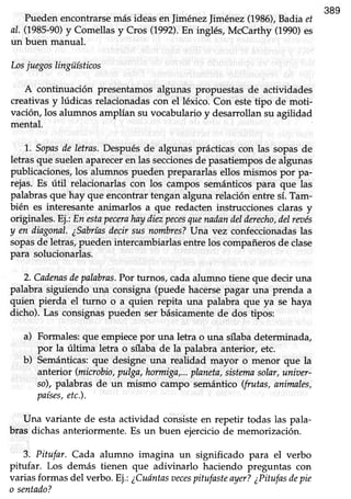 389
Puedenencontrarsemás ideasen JiménezJiménez(1986),Badiaet
al. (1985-90)y Comellasy Cros (1992).En inglés, McCarthy (1990)es
un buen manual.
Losj uegoslingüísticos
A continuación presentamosalgunas propuestas de actividades
creativasy lúdicas relacionadascon el léxico. Con estetipo de moti
vación,los alumnos amplían su vocabularioy desarrollansu agilidad
mental.
1..Sopasde letras.Despuésde algunas prácticascon las sopasde
letrasque suelenapareceren las seccionesde pasatiemposde algunas
publicaciones, los alumnos pueden prepararlas ellos mismos por pa-
rejas.Es útil relacionarlascon los campos semánticospara que las
palabras que hay que encontrar tengan alguna relación entre sí. Tam-
bién es interesante animarlos a que redacten instrucciones claras y
originales. Ei.:En estapecerahaydiezpecesquenadandelderecho,delreoés
y en diagonal.¿Sabríasdecirsusnombres?lJna vez confeccionadaslas
sopasde letras, pueden intercambiarlas entre los compañerosde clase
para solucionarlas.
2. Cadenasdepalabras.Por turnos, cada alumno tiene que decir una
palabra siguiendo una consigna (puede hacersepagar una prenda a
quien pierda el turno o a quien repita una palabra que ya se haya
dicho). Las consignaspueden ser básicamentede dos tipos:
a) Formales: que empiece por una letra o una sflabadeterrninada,
por la última letra o sílaba de la palabra anterior, etc.
b) Semánticas:que designe una realidad mayor o menor que la
anterior (microbio,pulga,hormign,...planeta,sistemasolnr,unioer-
so),palabras de un mismo campo semántico(frutas,animales,
países,etc.).
Una variante de esta actividad consiste en repetir todas las pala-
bras dichas anteriormente. Es un buen ejercicio de memorización.
3- Pitufar. Cada alumno imagina un significado para el verbo
pitufar. Los demás tienen que adivinarlo haciendo preguntas con
variasformas del verbo.Ej.:¿Cuóntasoecespitufasteayer?¿Pitufasdepie
o sentado?
 