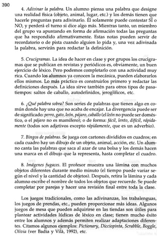 390
4. Adiainar la palabra.Un alumno piensa una palabra que designe
una reaüdadfísica(objeto,animal, h¡gar,etc.)y los demástienen que
hacerlepreguntaspara adivinarlo. El solamentepuede contestarSI o
NO, y perderá el turno si dice algo más. Mientras tanto, un miembro
del grupo va apuntando en forma de afirmación todas las preguntas
que ha respondido afirmativamente. Estas notas pueden servir de
recordatorio o de pista cuando alguien lo pida y, una vez adivinada
la palabra, servirán para redactar la definición.
5. Crucigramas.Laideade haceren clasey por grupos los crucigra-
mas que sepublican en revistasy periódicoses,obviamente,un buen
ejercicio de léxico. Pero podemos completarlo con una actividad muy
rica. Cuando los alumnosya conocenla mecánica,puedenelaborarlos
ellos mismos. Lo más práctico esconstruirlos primero y redactarlas
definiciones después.La idea sirve también para otros tipos de pasa-
tiempos: saltos de caballo, autodefinidos, jeroglíficos, etc.
6. ¿Quépalabrasobra?Sonseriesde palabrasque tienen algo en co-
mún dondehay una queno acabade encajar.La divergenciapuedeser
designificado:perro,gato,león,pdjaro,caballo(elleónno puedeserdomés-
tico, o el pójarono esmamífero); o de forma: fdcil,lento, difícil, rapida-
mente(todos son adjetivos exceptorípidamente,que esun adverbio).
7.Bingosdepalabras.Sejuegacon cartonesdivididos en cuadros;en
cada cuadro hay un dibujo de un objeto, animal, acción,etc.Un alum-
no cantalas palabrasque sacaal azarde una bolsay los demáshacen
una marca en el dibujo que la representa, hasta completar el cuadro.
8. Imdgenesfugaces.El profesor muestra una lámina con muchos
objetos diferentes durante medio minuto (el tiempo puede variar se"
gún el nivel y la cantidadde objetos).Después,retira la lámina y cada
alumno escribeel nombre de todoslos objetosque recuerde.Sepuede
completar por parejas y hacer una revisión final entre toda la clase.
Los juegos tradicionales,como las adivinanzas, los trabalenguas,
los juegosde prendas,etc.,pueden proporcionar más ideas.Algunos
juegosde mesaque pueden adquirirse en las tiendas son útiles para
plantear actividades lúdicas de léxico en clase;tienen mucho éxito
entre los alumnos y además permiten realizar adaptaciones diferen-
tes.Citamosalgunosejemplos:Pictionary,Dicciopinta,Scrabble,Boggle,
Oliaia (ver Badia y Vilá, 1992),etc.
 