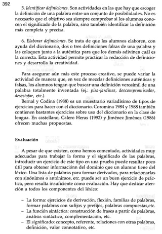 392
S.ldentificardfiíniciones.Sonactividadesen lasque hay que escoger
la definición de una palabraentreun conjunto de posibilidades.No es
necesarioque el objetivo seasiempre comprobar si los alumnos cono-
cen el significado de la palabra, sino también identificar la definición
más completa y precisa.
6. Elaborardefiniciones.Setrata de que los alumnos elaboren,con
ayuda del diccionario, dos o tres definiciones falsasde una palabra y
las coloquenjunto a la auténticapara que los demásadivinen cuál es
la correcta. Estaactividad permite practicar la redacción de definicio-
nes y desarrolla la creatividad.
Para aseguraraún más este proceso creativo, se puede variar la
actividad de manera que, en vez de mezclar definiciones auténticas y
falsas,los alumnos tengan que buscar una definición verosímil de una
palabra totalmente inventada (ej.: pisa-jardines,descompromisador,
desestofar,etc.).
Bernal y Codina (1988)es un muestrario variadísimo de tipos de
ejerciciosparahacerconel diccionario.Coromina 1984y 1988también
contienenbastantesejerciciossobreuso del diccionario en la clasede
lengua. En castellano, Calero Heras (1992)y Jiménez Jiménez (1986)
ofrecenmuchas propuestas.
Evaluación
A pesar de que existen, como hemos comentado, actividades muy
adecuadaspara trabajar la forma y el significado de las palabras,
introducir un ejercicio de estetipo en una prueba puede resultar poco
útil para obtener informaciónn del dominio que un alumno tiene del
léxico.Una lista de palabraspara formar derivados,para relacionarlas
con sinónimos o antónimos,etc.puede serun buen ejerciciode prác-
tica,pero resultainsuficientecomo evaluación.Hay que dedicar aten-
ción a todos los componentes del léúco:
- La forma: ejerciciosde derivación, flexión, familias de palabras,
formar palabrascon sufijos y prefijos, palabrascompuestas,etc.
- La función sintáctica:construcción de frasesa partir de palabras,
análisis sintáctico,complementación,etc.
- El significado: concepto,referente, relacionescon otras palabras,
definición, valor connotativo, etc.
 