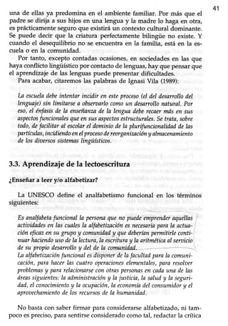 41
una de ellas ya predomina en el ambiente familiar. Por más que el
padre sedirija a sushijos en una lengua y la madre lo haga en otra,
esprácticamente seguro que existirá un contexto cultural dominante.
Se puede decir que la criatura perfectamente bilingüe no existe. Y
cuando el desequilibrio no se encuentraen la familia, estáen la es-
cuela o en la comunidad.
Por tanto, exceptocontadasocasiones/en sociedadesen las que
haya conflicto lingüístico por contacto de lenguas,hay que pensar que
el aprendizaje de las lenguas puede presentar dificultades.
Para acabar,citaremoslas palabrasde Ignasi Vila (1989):
La escueladebeintentarincidir en esteproceso(eldeldesarrollodel
lenguaje)sin limitarsea obseraarlocomoun desarrollonatural.Por
eso,el énfasisde la enseñanzade la lenguadeberecaermásen sus
aspectosfuncionalesqueensusaspectosestructurales.Setrata,sobre
todo,defacilitar aI escolarel dominiodela plurifuncionalidaddelas
partículas,incidiendoenelprocesodereorganizaciónyalmacenamiento
de losdiuersossistemaslingüísticos.
3.3.Aprendizaie de la lectoescritura
¿Enseñara leer y/o alfabetizar?
La UNESCO define el analfabetismo funcional en los términos
siguientes:
Esanalfabetnfuncional la persornqueno prra,
"*)ináder
aqtuellas,
actiaidadesen las cualesla alfabetizaciónesnecesarinparala actua-
cióneficazensugrupoy comunidady quedeberíanpermitirleconti-
nuarhnciendousodela lectura,laescrituray lnaritméticaal seruicio
desu propiodesarrolloy del de Ia comunidad
Laalfabetizaciónfuncionalesdisponerdelafacultadparala comuni-
cnción,parahacerlas cuatroopnacioneselementales,para'resolaer
problemasy pararelacionarseconotraspersonasen cadauna delas
óreassiguientes:la administracióny lajusticia,la saludy la seguri-
dad,el conocimientoy la ocupación,la economíadelconsumidory el
aproaechamientode los recursosde la humanidad.
No basta con saberfirmar para considerarse alfabetizado, ni tam-
pocoespreciso,para sentirseconsideradocomotal, redactarla crítica
 