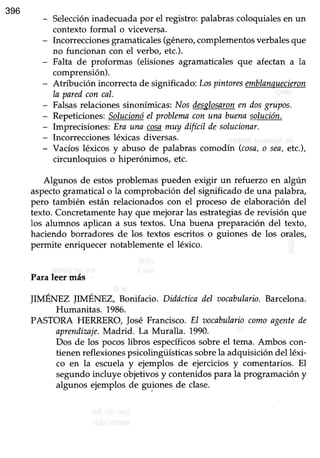 396
- Seleccióninadecuada por el registro: palabras coloquiales en un
contexto formal o üceversa.
- Incorreccionesgramaticales(género,complementosverbalesque
no funcionan con el verbo, etc.).
- Falta de proformas (elisiones agramaticales que afectan a la
comprensión).
- Atribución incorrecta de significado; Lospintoresemblanquecieron
la paredconcal.
- Falsasrelaciones sinonímicas; Nosdesglosaronen dosgruWs.
- Repeticiones:Solucionóel problanaconuna buenasolución.
- Imprecisioneis:Era una cosamuy difíeil desolucionar.
- Incorreccionesléxicas diversas.
- Vacíos léxicos y abuso de palabras comodín (cosa,o sea,etc.),
circunloquios o hiperónimos, etc.
Algunos de estos problemas pueden exigir un refuerzo en algún
aspectogramatical o la comprobación del significado de una palabra,
pero también están relacionados con el proceso de elaboración del
texto. Concretamente hay que meiorar las estrategiasde revisión que
los alumnos aplican a sus textos. Una buena preparación del texto,
haciendo borradores de los textos escritos o guiones de los orales,
permite enriquecer notablemente el léxico.
Para leer más
IIMÉNEZ IIMÉNEZ Bonifacio. Düáctica ilel aocabulario.Barcelona.
Humanitas. 1986.
PASTORA HERRERO, josé Francisco. El tsocabulariocomoagentede
aprendimje.Madrid. La Muralla. 1990.
Dos de los pocoslibros específicossobreel tema. Ambos con-
tienen reflexiones psicolingi.Ísticas sobrela adquisición del léxi-
co en la escuelay ejemplos de ejercicios y comentarios. El
segundo incluye objetivos y contenidos para la programación y
algunos ejemplos de guiones de clase.
 