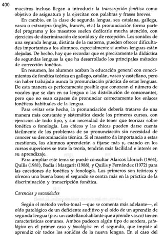 400
maestros incluso llegan a introducir La transcripciónfonéticdcomo
objetivo de asignaturay la ejercitancon palabrasy frasesbreves.
En cambio, en la clasede segundalengua, seacatalana,gallega,
vascao extranjera(inglés,francés,etc.)la pronunciación forma parte
del programa y los maestrossuelen dedicarle mucha atención,con
ejerciciosde discriminaciónde sonidosy de recepción.Los sonidosde
una segundalengua,distinta de la materna,pueden ofrecerdificulta-
desimportantes a los alumnos,especialmentesi ambaslenguasestán
alejadas.De hecho,hay que recordarque esprecisamentela didáctica
de segundas lenguas la que ha desarrollado los principales métodos
de correcciónfonéüca.
En resumen, los alumnos acabanla educación general con conoci-
mientos de fonética teórica en gallego, catalán,vascoy castellano,pero
sin haber trabajado nunca la pronunciación práctica de estaslenguas.
De estamanera esperfectamente posible que conozcan el número de
vocales que se dan en su lengua o las distribución de consonantes,
pero que no sean capacesde pronunciar correctamente los enlaces
fonéticos habituales de la lengua.
Para evitar este hecho, la pronunciación debería tratarse de una
manera más constante y sistemiáticadesde los primeros cursos, con
ejercicios de todo tipo, y sin necesidad de tener que teorizar sobre
fonética o fonología. Los chicos y las chicas pueden darse cuenta
fácilmente de los problemas de su pronunciación sin necesidad de
conocersu denominación técnica.Si el maestro da importancia a estas
cuestiones, los alumnos aprenderán a fijarse más y, cuando en los
cursos superiores setrate la teoría, tendrán más facilidad e interés en
su aprendizaje.
Para ampliar estetema sepuede consultar Alarcos Llorach (1964),
auilis (1981),Badia i Margarit (1988),y Quilis y Fernández(1972)para
las cuestiones de fonética y fonología. Los primeros son teóricos y
ofrecen una buena base;el segundo secentra más en la práctica de la
discriminación y transcripción fonética.
Carenciasy necesidades
Segúnel método verbo-tonal --que secomenta más adelante-, el
oído patológicode un deficienteaudiüvo y el oído de un aprendiz de
segundalengua(p.e.:un castellanohablantequeaprendevasco)tienen
característicascomunes.Ambos padecenalgún tipo de sordera,pato-
Iógicaen el primer caso y fonológicaen el segundo, que impide al
aprendiz oír todos los sonidos de la nueva lengua. En el caso del
 