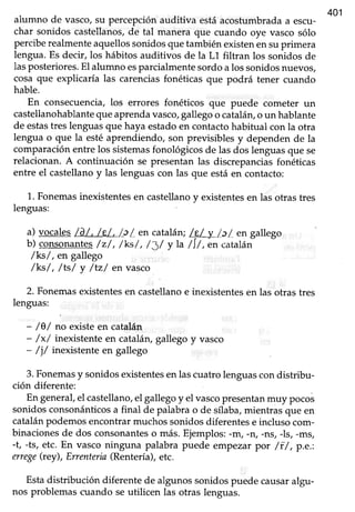 401
alumno de vasco,su percepciónauditiva estáacosfumbradaa escu-
char sonidos castellanos,de tal manera que cuando oye vasco sólo
perciberealmenteaquellossonidosquetambién existenensuprimera
lengua. Es decir, los hábitos auditivos de la L1 filtran los sonidos de
lasposteriores.El alumno esparcialmentesordoa los sonidosnuevos,
cosa que explicaría las carenciasfonéticas que podrá tener cuando
hable.
En consecuencia,los errores fonéticos que puede cometer un
castellanohablantequeaprendavasco,gallegoo catalán,o un hablante
de estastres lenguasque haya estadoen contactohabifual con la otra
lengua o que la estéaprendiendo, son previsibles y dependen de la
comparaciónentre los sistemasfonológicosde las dos lenguasque se
relacionan. A continuación se presentan las discrepanciasfonéticas
entre el castellanoy las lenguascon las que estáen contacto:
1. Fonemasinexistentesen castellanoy existentesen las otras tres
lenguas:
a) vocales/d/, /e/, /_c/ en catalán;/F,/ y /cL en gallego
b) consonantes/z/, /ks/, /J/ y La/Í/, ón catalán
/k-s/, en gallego
/ks/, /ts/ y /tz/ en vasco
2. Fonemasexistentesen castellanoe inexistentesen las otras tres
lenguas:
- /Q/ no existeen catalán
- /x/ inenstente en catalán,gallego y vasco
- /j/ inexistente en gallego
3.Fonemasy sonidosexistentesen lascuatro lenguascondistribu-
ción diferente:
Engeneral,el castellano,el gallegoy el vascopresentanmrry pocos
sonidosconsonánticosa final de palabra o de sílaba,mientras que en
catalánpodemosencontrarmuchossonidosdiferentese incluso com-
binacionesde dos consonanteso más.Ejemplos:-m/ -n, -ns, -ls, -ms,
-t, -ts, etc. En vasco ninguna palabra puede empezar por /f /, p.e.:
errege(rey), Errenteria(Rentería),etc.
Estadistribución diferente de algunossonidospuede causaralgu-
nos problemas cuando seutilicen las otras lenguas.
 