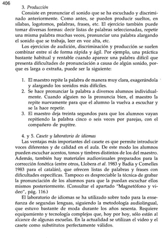 406
3. Producción
Consisteen pronunciar el sonido que seha escuchadoy discrimi-
nado anteriormente. Como antes, se pueden producir sueltos, en
sflabas, logotomos, palabras, frases, etc. El ejercicio también puede
tomar diversasformas: decir listas de palabrasseleccionadas,repetir
una misma palabramuchasveces,pronunciar una palabraalargando
el sonido que se trabaja,leer en voz alta, etc.
Los ejerciciosde audición, discriminación y producción se suelen
combinar entre sí de forma rápida y ág11.Por ejemplo, una práctica
bastantehabitual y rentable cuando apareceuna palabra difícil que
presentadificultades de pronunciación a causade algún sonido, por-
que es larga o extraña, puede ser la siguiente:
1. El maestrorepite la palabrade maneramuy clara,exagerándola
y alargando los sonidos más difíciles.
2. Sehacepronunciar la palabra a diversos alumnos individual-
mente. Cuando alguien no la pronuncia bien, el maestro la
repite nuevamentepara que el alumno la vuelva a escuchary
se la hacerepetir.
3. El maestro deja treinta segundos para que los alumnos vayan
repitiendo la palabra cinco o seis veces por parejas, con el
compañero de pupitre.
4.y 5. Casetey laboratoriodeidiomas
Lasventajasmás importantes del caseteesque permite introducir
vocesdiferentesy de calidad en el aula. De estemodo los alumnos
puedenescucharacentos,tonosy timbres distintos de los del maestro.
Además, también hay materiales audioüsuales preparados para la
corrección fonética (entre otros, Llobera etaL.1983y Badia y Comelles
1983 para el catalán), que ofrecen listas de palabras y frases con
dificultades específicas.Tampocoesdespreciablela técnica-degrabar
la pronunciación de los alumnos para que la puedan escucharellos
mismos posteriormente.(Consultar el apartado "Magnetófono y vi-
deo", pá9. 776.)
El laboratorio de idiomas se ha utilizado sobre todo para la ense-
fianza de segundas lenguas, siguiendo la metodología audiolingual,
que estuvo bastante de moda durante los años sesenta.Requiere
equipamiento y tecnología complejos que, hoy por hoy, sólo están al
alcancede algunaséscuelas.En la actualidad seutilizan el video y el
casetecomo substitutos perfectamenteválidos.
 