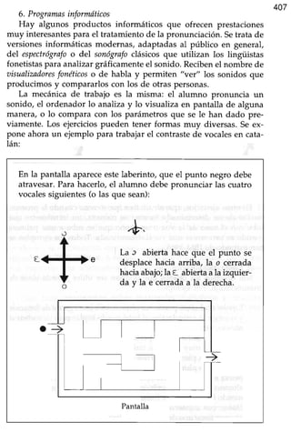 407
6. Programasinformdticos
Hay algunos productos informáticos que ofrecen prestaciones
muy interesantespara el tratamiento de la pronunciación. Setrata de
versiones informáticas modernas, adaptadas al público en general,
del espectrógrafoo del sonógrafoclásicos que utilizan los lingüistas
fonetistaspara analizargráficamenteel sonido. Recibenel nombre de
aisualizadoresfonéticoso de habla y permiten "ver" los sonidos que
producimos y compararlos con los de otras personas.
La mecánica de trabajo es la misma: el alumno pronuncia un
sonido, el ordenador lo analiza y lo visualiza en pantalla de alguna
manera, o lo compara con los parámetros que se le han dado pre-
viamente. Los ejerciciospueden tener formas muy diversas. Se ex-
pone ahora un ejemplo para trabajar el cont¡astede vocalesen cata-
lán:
En la pantalla apareceestelaberinto, que el punto negro debe
atravesar.Para hacerlo, el alumno debe pronunciar las cuatro
vocalessiguientes(o las que sean):
+
La ¡ abierta hace que el punto se
desplacehacia arriba, la o cerrada
haciaabajo;la t abiertaala izquier-
da y la e cerrada a la derecha.
Pantalla
 