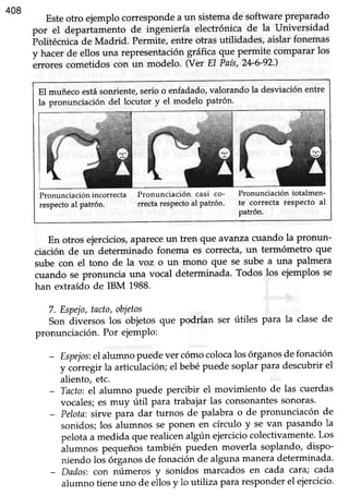 408
Esteotro ejemplocorrespondea un sistemade softwarepreparado
por el depariaménto de ingeniería electrónica de la universidad
irolitécnicáde Madrid. Permite,entre otras utilidades, aislar fonemas
y hacer de ellos una representación gráfica que permite comparar los
brtores cometidoscon un modelo. (Ver El País,24-6-92')
El muñeco estásonriente,serio o enfadado,valorando la desviaciónentre
la pronunciación del locutor y el modelo patrón.
Pronunciación incorrecta
respecto al patrón.
Pronunciación casi co-
rrecta respecto al Patrón.
Pronunciación totalmen-
te correcta respecto al
patrón.
En otros ejercicios,aPareceun tren que avanzacuando la pronun-
ciación de un determinado fonema es correcta,un termómetro que
sube con el tono de la voz o un mono que se sube a una palmera
cuando se pronuncia una vocal determinada. Todos los ejemplos se
han extraído de IBM 1988.
7. Espejo,tacto,obietos
Son diversos los objetos que podrían ser útiles para la clase de
pronunciación. Por ejemPlo:
- Espejos:elalumno puedever cómocolocalosórganosdefonación
y corregir la articulación;el bebépuede soplar para descubrirel
aliento, etc.
- Tacto:el alumno puede percibir el movimiento de las cuerdas
vocales;es muy útil para trabajar las consonantessonoras'
- Pelota:sirve para dar turnos de palabra o de pronunciacón de
sonidos;los álumnos se Ponen en círculo y se van pasando la
pelotaa medida que realicenalgún ejerciciocolectivamente.Los
ilrttt ttot pequeñostambién pueden moverla soplando, dispo-
niendo loi órganosde fonaciónde algunamaneradeterminada.
- Dados:con números y sonidos marcados en cada cata; cada
alumno tieneuno de ellosy lo utiliza Pararesponderel ejercicio.
 
