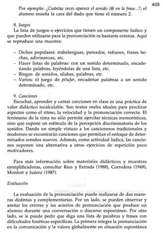 409
Por ejemplo: ¿Cuántasoecesapareceel sonidol0l en Iafrase...?;el
alumno enseñala cara del dado que tiene el número 2.
8.luegos
La lista de juegoso ejerciciosque tienen un componentelúdico y
que puedenutilizarse para la pronunciaciónesbastanteextensa.Aquí
se reproduce una muestra:
- Dichos populares: trabalenguas,pareados,refranes,fraseshe-
chas,adivinanzas, etc.
- Hacer listas de palabras:con un sonido determinado, encade-
nando palabras,leyéndolasde una lista, etc.
- Bingos:de sonidos, sflabas,palabras,etc.
- Varios: el juego de pitufar, encadenar palabras a un sonido
determinado, etc.
9. Canciones
Escuchar,aprender y cantar cancionesen clasees una práctica de
valor didáctico incalculable. Son textos orales ideales para practicar
aspectoscomo el ritmo, la velocidad y la pronunciación correcta. El
fenómeno de la rima no sólo permite ejercitar técnicasmemorísticas,
sino que supone un estímulo de la percepción discriminatoria de los
sonidos. Dando un simple vistazo a los cancioneros tradicionales y
modernos seencontrarán cancionesque permitan el enfoque de deter-
minados sonidos nuevos. Además, como actividad lúdica, las cancio-
nes suponen una alternaüva a otros ejercicios de repetición poco
motivadores.
Para más información sobre materiales didácticos y muestras
ejemplificadoras/consultar Rius y Estrada (1988),Corredera (1949),
Monfort y luárez (1987).
Eaaluación
La evaluaciónde la pronunciación puede realizarsede dos mane-
ras distintas y complementarias.Por un lado, se pueden observary
anotar los errores y los aciertos de pronunciación que produce un
alumno durante una conversacióno discurso espontáneo.Por otro
lado, se le puede pedir que diga una lista de palabrasy frasescon
dificultades fonéticas específicas.La primera integra la pronunciación
en la comunicación y la valora globalmente en situación espontánea
 