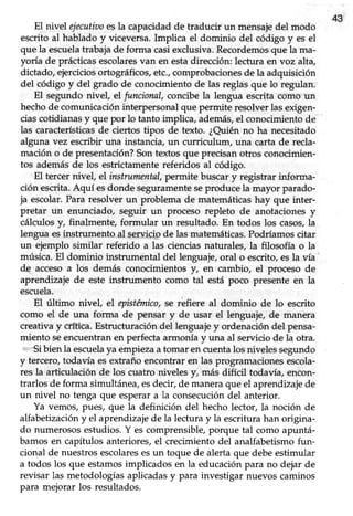 43
El nivel ejecutiaoesla capacidadde traducir un mensajedel modo
escrito al hablado y viceversa.Implica el dominio del código y es el
que la escuelatrabaja de forma casiexclusiva. Recordemosque la ma-
yoría de prácticasescolaresvan en estadirección:lectura en voz alta,
dictado, ejerciciosortográficos, etc.,comprobacionesde la adquisición
del código y del grado de conocimientode las reglasque lo regulan.
El segundo nivel, el funcional, concibe la lengua escrita cómo un
hechode comunicacióninterpersonalque permite resolverlasexigen-
ciascotidianasy que por lo tanto impüca,además,el conocimientode
las característicasde ciertos tipos de texto. ¿Quién no ha necesitado
alguna vez escribir una instancia,un curriculum, una carta de recla-
mación o de presentación?Son textos que precisan otros conocimien-
tos ademásde los estrictamentereferidos al código.
El tercer nivel, el instrumental,permite buscar y registrar informa-
ción escrita.Aquí esdonde seguramenteseproduce la mayor parado-
ja escolar. Para resolver un problema de matemáticas hay que inter-
pretar un enunciado, seguir un proceso repleto de anotacionesy
cálculos y, finalmente, formular un resultado. En todos los casos,la
lengua esinstrumento-al Se-rvigipde las matemáticas.Podríamos citar
un ejemplo similar referido a las ciencias naturales, la filosofía o la
música. El dominio instrumental del lenguaje, oral o escrito, esla vía'
de accesoa los demás conocimientos y, en cambio, el proceso de
aprendizaje de este instrumento como tal está poco presente en la
escuela.
El último nivel el epistémico,se rbfiere al dominio de lo escrito
como el de una forma de pensar y de usar el lenguaje,de manera
creativay ciltica. Estructuracióndel lenguajey ordenacióndel pensa'
miento seencuentran en perfecta armonía y una al servicio de la otra.
Sibien la escuelayaempieza a tomar encuentalos nivelessegundo
y tercero, todavía es extraño encontrar en las programaciones escola-
res la articulación de los cuatro niveles f , más difícil todavía, encon-
trarlos de forma simultánea, esdecir, de manera que el aprendizaje de
un nivel no tenga que esperar a la consecución del anterior.
Ya vemos, pues, que la definición del hecho lector, la noción de
alfabetización y el aprendizaje de la lectura y la escritura han origina-
do numerososestudios.Y escomprensible,porque tal como apuntá-
bamos en capítulos anteriores, el crecimiento del analfabetismo fun-
cional de nuestrosescolaresesun toque de alertaque debeestimular
a todos los que estamosimplicados en la educación para no dejar de
revisar las metodologíasaplicadasy para investigar nuevos caminos
para mejorar los resultados.
 