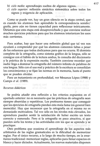 417
b) ciclo medio:aprendizajes sueltos de algunos signos.
c) ciclo superior:reflexión sintáctica sistemática sobre todos los
signosy exigenciade aplicación.
Como se puede ver, hay un gran silencio en la etapa central, que
es cuando los alumnos han aprendido la correspondenciasonido/
grafía,pero aún no tienen capacidadpara reflexionar teóricamente.
Diríamos que estaetapa estádesaprovechaday que conviene reahzar
muchos ejerciciosprácticos para que los alumnos interioricen los usos
más corrientes.
Para acabar,hay que hacer una reflexión global que tal vez nos
ayudará a comprender por qué los alumnos comenten faltas a pesar
de los esfuerzosque todos dedicamospara que no ocura. El dominio
completo de la ortografía, como sistemagráfico de la lengua, sólo se
consigueconel hábito de la lecturaasidua,la consultadel diccionario
y la práctica de la expresión escrita. También conviene recordar que
nadie llega a dominar la ortografia del número infinito de palabras de
una lengua.Sóloconel uso realy prácticode la escrituraseconsolidan
los conocimientosy sefijan las normasen la memoria, hastael punto
que se pueden olvidar.
Para un tratamiento en profundidad, ver Mesanza IÁpez (1988)y
Camps et al. (1989).
Recursosdiddcticos
Se podría añadir otra reflexión a los criterios expuestos en el
apartadoanterior: no esnecesarioque las prácticasde ortografía sean
siempre aburridas y repetitivas. Los profesoresüenen que conseguir
que los ejerciciosde ortografía pierdan estamala fama (engeneralbien
merecida). Hay que reconocer que la ortografía en sí misma no es
demasiadomoüvadora. Tal vez sólo en los niveles más elevados,los
aprendices pueden sentir la satisfacciónde haber escrito un texto
correcto y esmerado. Pero si la ortografía es poco atractiva, sí que
pueden serlo los textosy las actividadescon los que seaprenday se
practique.
Otro problema que ocasionael aprendizaje de los aspectosmás
arbitrarios de las reglas gramaticales es la dificultad de memorizar
reglas.Fue el único recurso,a lo largo de mucho tiempo, en la ense-
ianza tradicional: memorizar reglas,aplicarlaspara llenar espaciosen
blancoy hacerdictados.Actualmente,los nuevosmaterialesdisponen
 