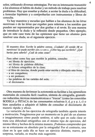 solos,utilizando diversasestrategias.Por esoesinteresantet¡ansmitir
419
a los alumnosel hábito de dudar y un método de trabajopara resolver
problemas.Hay que enseñarg dudar, a acotarla duda o la dificultad,
a formular hipótesis y a comprobarlascon instrumentos y libros de
consulta.
Ya hay maestrosy escuelasque hablan a los alumnos de lasletras
mentirosaso de las letrasqueengnñanpara referirse a los sonidos que
pueden ser representadospor dos grafias o al revés.Es una manera
de introducir la duda y la refleúón desde pequeños. Otro ejemplo,
que en este caso trata de las opiniones que tiene un alumno para
resolver una duda, es el siguiente ejercicio.
El maestro dice:.Esuibe la palabraeeÍeza.¡Cuidado! ¡El sonidolAl es
mentiroso!Sepuedeescribirconc o conz. ¿Cómohayqueescribirlo?¿Qué
harlasparasaberlo?¿Cuálde estascosasT
Para sabercomo hay que escribir la palabra, consulto:
- mi libreta de eiercicios;
- mi libreta de palabras difíciles;
- el fichero ortográfico de la clase;
- el libro de ciencias,donde puede estar escrita o dibujada estafruta;
- a mi compañero;
- a mi profesor;
- las palabrasde los cartelesdel aula;
- el diccionario.
Otra manerade favtrrecerla autonomíaesfacilitar a los aprendices
materialesde consultafácil cuadros,síntesisde ortografía, gramáti-
casreducidas,técnicasmnemotécnicaso "trucos" (comolasconocidas
BODEGA y PETACA de las consonantesoclusivasb, d, g y p, t, c) o
bien ayudarlos a adquirir el hábito de consultar el diccionario de
manera rápida y ehcaz.
La variación de los ejercicios de ortografía también aporta interés
y motivación. Pongámonospor un momento en la piel de un alumno
e imaginémonos cómo puede sentirse,si sabeque en cada clasese
trata una dificultad ortográfica con el mismo tipo de ejercicios,del
mismo libro y hechosde la misma manera.¡Podemoscomprenderque
no seentusiasmeen absoluto por la ortografía! Por el contrario, una
clase en la que cada día se hace un ejercicio distinto, nuevo, por
sorpresa,variado, es mucho más sugerente.
 