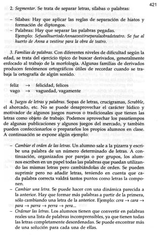 421
2. Segmentar.Setrata de separarletras, sflabaso palabras:
- Sflabas: Hay que aplicar las reglas de separación de hiatos y
formación de diptongos.
- Palabras:Hay que separarlas palabraspegadas.
Ejemplo: SefuealhuertodeAnnaaaestirseparalaobradeteatro.Sefue al
huertodeAnna a aestirseparala obrade teatro.
3. Familinsdepalabras.Con diferentes niveles de dificultad según la
edad, se trata del ejercicio típico de buscar derivados, generalmente
enfocadoal trabajo de la morfología. Algunas familias de derivados
producen fenómenos ortográficos útiles de recordar cuando se tra-
baja la ortografía de algún sonido.
febz -+ felicidad, felices
vago -+ vaguedad, vagamente
4. luegosdeletrasy palabras.Sopasde letras,crucigramas,Suabble,
el ahorcado, etc. No se puede desaprovecharel carácter lúdico y
motivador de algunos juegos nuevos o tradicionales que tienen las
letras como objeto de trabajo. Podemos aprovechar los pasatiempos
de algunas publicaciones y algunos juegos del mercado, y también
pueden confeccionarlos o prepararlos los propios alumnos en clase.
A continuación se expone algún ejemplo:
- Cambinrel ordendelasletras.Un alumno sale a la ptzana y escri-
be una palabra de un número determinado de letras. A con-
tinuación, organizados por parejas o por grupos, los alum-
nos escribenen un papel todas las palabrasque puedan utilizan-
do las mismas letras pero cambiándolasde orden. Se pueden
suprimir pero no añadir letras, teniendo en cuenta que ca-
da palabra correctavaldrá tantos puntos como letrasla compo-
nen.
- Cambiaruna letra.Sepuede hacercon una dinámica parecida a
la anterior. Hay que formar máspalabrasa partir de la primera,
sólo cambiandouna letra de la anterior. Ejemplo:cern) cara-)
para+ parra) pefta + pera...
- Ordenarlasletras.Los alumnos tienen que convertir en palabras
realesuna lista de palabras incomprensibles, ya que tienen todas
las letras completamente desordenadas.Sepuede encontrar más
de una solución para cadauna de ellas.
 