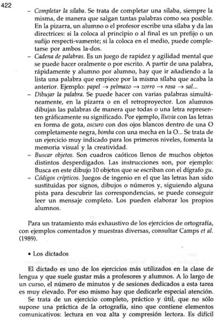 422
Completarla sílaba.Setrata de completar una sflaba,siempre la
misma, de maneraque salgantantaspalabrascomo seaposible.
En la pizarra,un alumno o el profesorescribeuna sílabay da las
directrices:si la colocaal principio o al final esun prefijo o un
sufijo respecti-vamente;si la colocaen el medio, puede comple-
tarse por ambos la-dos.
Cadenadepalabrns.Esun juego de rapidez y agilidad mental que
sepuede haceroralmente o por escrito. A partir de una palabra,
rápidamente y alumno por alumno, hay que ir añadiendo a la
lista una palabra que empiece por la misma sflaba que acabala
anterior. Ejemplo:papel-+ pelmnzo) zorro+ rosa-+ sal...
Dibujar la palabra.Sepuede hacer con varias palabrassimultá-
neamente,en la pizarra o en el retroproyector. Los alumnos
dibujan las palabrasde maneraque todas o una letra represen-
ten gráficamentesu significado.Por ejemplo,lluaiacon lasletras
en forma de gota, oscurocon dos ojosblancosdentro de una O
completamentenegra,botnbaconuna mechaen la O...Setrata de
un ejerciciomuy indicado para los primeros niveles,fomenta la
memoria visual y la creatividad.
Buscarobjetos.Son cuadros caóticosllenos de muchos objetos
distintos desperdigados. Las instrucciones son, por ejemplo:
Buscaen estedibujo 10objetosque seescribancon el digrafogu.
Códigoscrípticos.Juegosde ingenio en el que las letras han sido
sustituidas por signos,dibujos o números y, siguiendo alguna
pista para descubrir las correspondencias,se puede conseguir
leer un mensaje completo. Los pueden elaborar los propios
alumnos.
Paraun tratamiento másexhaustivode los ejerciciosde ortografía,
con ejemploscomentadosy muestrasdiversas,consultar Carnpsetal.
(1989).
o Los dictados
El dictado es uno de los ejerciciosmás utilizados en la clasede
lengua y que suelegustar más a profesoresy alumnos.A lo largo de
un curso,el número de minutos y de sesionesdedicadosa estatarea
es muy elevado.Por esomismo hay que dedicarle especialatención.
Se trata de un ejercicio completo, práctico y útil, que no sólo
supone una práctica de la ortografía, sino que contiene elementos
comunicativos: lectura en voz alta y compresión lectora. Es difícil
 