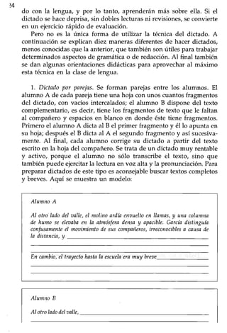 424
do con la lengua, y por lo tanto, aprenderán más sobre ella. Si el
dictado sehacedeprisa, sin dobles lecturas ni revisiones, seconvierte
en un ejerciciorápido de evaluación.
Pero no es la única forma de utilizar la técnica del dictado. A
continuación se explican diez maneras diferentes de hacer dictados,
menos conocidas que la anterior, que también son útiles para trabajar
determinadosaspectosde gramáticao de redacción.Al final también
se dan algunas orientacionesdidácticas para aprovechar al máximo
esta técnica en la clasede lengua.
1..Dictadopor parejas.Se forman parejas entre los alumnos. El
alumno A de cadaparejatiene una hoja con unos cuantosfragmentos
del dictado, con vacíos intercalados; el alumno B dispone del texto
complementario, es decir, tiene los fragmentos de texto que le faltan
al compañero y espaciosen blanco en donde éstetiene fragmentos.
Primero el alumno A dicta al B el primer fragmento y él lo apunta en
su hoja; después el B dicta al A el segundo fragmento y así sucesiva-
mente. Al final, cada alumno corrige su dictado a partir del texto
escritoen la hoja del compañero.Setrata de un dictado muy rentable
y activo, porque el alumno no sólo transcribe el texto, sino que
también puede ejercitar la lectura en voz alta y la pronunciación. Para
preparar dictados de estetipo esaconsejablebuscartextoscompletos
y breves.Aquí se muestra un modelo:
AlumnoA
AI otro'ladodel aalle,eI molinoarilía enoueltoen llamas,y una columna
ile humo se eleoabaen la atmósferailensa y apacible.García distinguía
confusamenteeI mooimientode suscompañeros,ineconocíblesa causade
Ia distancin,y
En cambio,eI trayectohastaIa escueheramuy breoe.
Alumno B
AI otroladodelvalle,
 
