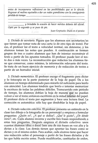 425
entes de incorporarsereflexionóen las posibilidadesque se Ie ofrecía.
RegresaraI molinoequioalíaa dar un rod.eograndísimoconla consiguiente
perdidadetiempo.
y brindabaIa ocasiónile hacerméritosdelantedel oficial.
Optó por Io segundoy sepusodepie.
|uanGoytisolo:DueloeneIparaíso
2. Dictadodesecretario.Figura que los alumnos son secretatios/as
que tienen que tomar nota de una carta (o de otro tipo de texto).Por
eso,el profesor lee el texto a velocidad normal, sin detenerse,y los
alumnos toman las notas que pueden. A continuación se forman
grupos de tres o cuatro alumnos que han de intentar reconstruir el
texto a partir de los apuntes tomados. El profesor puede leer el tex-
to dos o más veces.La reconstrucción que redacten los alumnos tie-
ne que conservar,como mínimo, la información relevante del texto.
Setrata de un buen ejerciciode memoria y de redacciónde textos a
partir de un borrador inicial.
3. Dictadomemorístico.El profesor escogeel fragmento para dictar
y lo fotocopia en la parte posterior de la hoja de papel. Da a los
alumnosun tiempo determinadoparamirarlo (elsuficienteparaleerlo
con atención).Los alumnos tendrán que leerlo e intentar memorizar
la escritura de todas las palabrasdifíciles. Transcurrido esteperíodo
de tiempo, los alumnos doblan la hoja de manera que no puedan
volver a ver el texto; entoncesescribirán en la mitad inferior del papel.
El profesor dicta el texto por segmentosy haceuna lectura final. La
correcciónes automática:sólo hay que desdoblar la hoja de papel.
4. Dictado-redaccióncolectiao.El profesorpresentaun estímulo en la
clase(un dibujo o la fotografía de un personaje)y empieza a formular
preguntas: iQuien es?,¿A qué sededica?,¿QuéIe gusta?,¿Dedónde
oiene?,etc.Cada alumno inventa y escribetres frasesrespondiendo a
estas tres preguntas. Después empieza el dictado colectivo: unos
cuantosalumnos (diez o doce)leen una de susfrasesen voz alta y la
dictan a la clase.Los demás tienen que apuntar las frasescomo se
dictan y en el mismo orden.Paraacabar,cadaalumno tiene que hacer
una redacción sobreel personajea partir de las frasesdictadas y"de
las que había escrito antes.Puedemodificarlas, cambiarlasde orden,
 