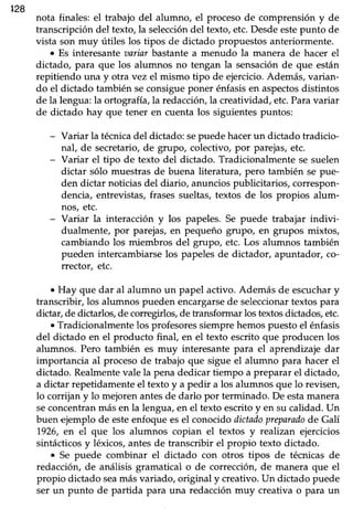 428
nota finales: el trabajo del alumno, el proceso de comprensión y de
transcripción del texto, la seleccióndel texto, etc. Desde estepunto de
vista son muy útiles los üpos de dictado propuestos anteriormente.
¡ Es interesante aariar bastante a menudo la manera de hacer el
dictado, para que los alumnos no tengan la sensaciónde que están
repitiendo una y otra vez el mismo tipo de ejercicio.Además,varian-
do el dictado también seconsigueponer énfasisen aspectosdistintos
de la lengua:la ortografía,la redacción,la creatividad, etc.Paravariar
de dictado hay que tener en cuenta los siguientespuntos:
- Variar la técnicadel dictado: sepuede hacerun dictado tradicio-
nal, de secretario, de grupo, colectivo, por parejas, etc.
- Variar eI tipo de texto del dictado. Tradicionalmente se suelen
dictar sólo muestras de buena literatura, pero también se pue-
den dictar noticias del diario, anuncios publicitarios, correspon-
dencia, entrevistas,frasessueltas,textos de los propios alum-
nos, etc.
- Variar la interacción y los papeles. Se puede trabajar indivi-
dualmente, por parejas, en pequeño grupo, en grupos mixtos,
cambiando los miembros del grupo etc. Los alumnos también
pueden intercambiarse los papeles de dictador, apuntador, co-
rrector, etc.
. Hay que dar al alumno un papel activo. Además de escuchary
transcribir, los alumnos pueden encargarsede seleccionartextospara
dictar, de dictarlos,de corregirlos,de transformar los textosdictados,etc.
¡ Tradicionalmentelos profesoressiemprehemospuestoel énfasis
del dictado en el producto final, en el texto escrito que producen los
alumnos. Pero también es muy interesante para el aprendizaje dar
importancia al proceso de trabajo que sigue el alumno para hacer el
dictado. Realmentevale la pena dedicar tiempo a preparar el dictado,
a dictar repetidamente el texto y a pedir a los alumnos que lo revisen,
lo corrijan y lo mejorenantesde darlo por terminado. De estamanera
seconcentranmásen la lengua,en el texto escritoy en su calidad.Un
buen ejemplo de esteenfoqueesel conocidodictadopreparadode Galí
1926,en el que los alumnos copian el textos y realizan ejercicios
sintácticosy léxicos,antesde transcribir el propio texto dictado.
o Se puede combinar el dictado con otros tipos de técnicas de
redacción, de análisis gramatical o de corrección, de manera que el
propio dictado seamás variado, original y creaüvo. Un dictado puede
ser un punto de partida para una redacciónmuy creaüvao para un
 